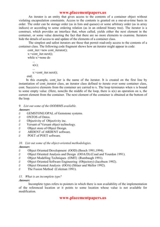 www.placementpapers.us
         An iterator is an entity that gives access to the contents of a container object without
violating encapsulation constraints. Access to the contents is granted on a one-at-a-time basis in
order. The order can be storage order (as in lists and queues) or some arbitrary order (as in array
indices) or according to some ordering relation (as in an ordered binary tree). The iterator is a
construct, which provides an interface that, when called, yields either the next element in the
container, or some value denoting the fact that there are no more elements to examine. Iterators
hide the details of access to and update of the elements of a container class.
         The simplest and safest iterators are those that permit read-only access to the contents of a
container class. The following code fragment shows how an iterator might appear in code:
        cont_iter:=new cont_iterator();
        x:=cont_iter.next();
        while x/=none do
            ...
            s(x);
            ...
            x:=cont_iter.next();
       end;
      In this example, cont_iter is the name of the iterator. It is created on the first line by
instantiation of cont_iterator class, an iterator class defined to iterate over some container class,
cont. Succesive elements from the container are carried to x. The loop terminates when x is bound
to some empty value. (Here, none)In the middle of the loop, there is s(x) an operation on x, the
current element from the container. The next element of the container is obtained at the bottom of
the loop.

9. List out some of the OODBMS available.
Answer:
Ø    GEMSTONE/OPAL of Gemstone systems.
Ø    ONTOS of Ontos.
Ø    Objectivity of Objectivity inc.
Ø    Versant of Versant object technology.
Ø     Object store of Object Design.
Ø     ARDENT of ARDENT software.
Ø     POET of POET software.

10. List out some of the object-oriented methodologies.
Answer:
Ø     Object Oriented Development (OOD) (Booch 1991,1994).
Ø     Object Oriented Analysis and Design (OOA/D) (Coad and Yourdon 1991).
Ø     Object Modelling Techniques (OMT) (Rumbaugh 1991).
Ø     Object Oriented Software Engineering (Objectory) (Jacobson 1992).
Ø     Object Oriented Analysis (OOA) (Shlaer and Mellor 1992).
Ø     The Fusion Method (Coleman 1991).

11. What is an incomplete type?
Answer:
       Incomplete types refers to pointers in which there is non availability of the implementation
of the referenced location or it points to some location whose value is not available for
modification.

                                www.placementpapers.us
 