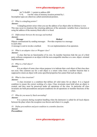 www.placementpapers.us
Example:
          int *i=0x400 // i points to address 400
         *i=0;      //set the value of memory location pointed by i.
Incomplete types are otherwise called uninitialized pointers.

12. What is a dangling pointer?
Answer:
        A dangling pointer arises when you use the address of an object after its lifetime is over.
This may occur in situations like returning addresses of the automatic variables from a function or
using the address of the memory block after it is freed.

13. Differentiate between the message and method.
Answer:
      Message                                         Method
Objects communicate by sending messages Provides response to a message.
to each other.
A message is sent to invoke a method.      It is an implementation of an operation.

14. What is an adaptor class or Wrapper class?
Answer:
        A class that has no functionality of its own. Its member functions hide the use of a third
party software component or an object with the non-compatible interface or a non- object- oriented
implementation.

15. What is a Null object?
Answer:
       It is an object of some class whose purpose is to indicate that a real object of that class does
not exist. One common use for a null object is a return value from a member function that is
supposed to return an object with some specified properties but cannot find such an object.

16. What is class invariant?
Answer:
       A class invariant is a condition that defines all valid states for an object. It is a logical
condition to ensure the correct working of a class. Class invariants must hold when an object is
created, and they must be preserved under all operations of the class. In particular all class
invariants are both preconditions and post-conditions for all operations or member functions of the
class.

17. What do you mean by Stack unwinding?
Answer:
      It is a process during exception handling when the destructor is called for all local objects
between the place where the exception was thrown and where it is caught.

18. Define precondition and post-condition to a member function.
Answer:
Precondition:



                                www.placementpapers.us
 