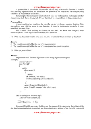 www.placementpapers.us
       A precondition is a condition that must be true on entry to a member function. A class is
used correctly if preconditions are never false. An operation is not responsible for doing anything
sensible if its precondition fails to hold.
       For example, the interface invariants of stack class say nothing about pushing yet another
element on a stack that is already full. We say that isful() is a precondition of the push operation.

Post-condition:
       A post-condition is a condition that must be true on exit from a member function if the
precondition was valid on entry to that function. A class is implemented correctly if post-
conditions are never false.
       For example, after pushing an element on the stack, we know that isempty() must
necessarily hold. This is a post-condition of the push operation.

19. What are the conditions that have to be met for a condition to be an invariant of the class?

Answer:
Ø The condition should hold at the end of every constructor.
Ø The condition should hold at the end of every mutator(non-const) operation.

20. What are proxy objects?

Answer:
      Objects that stand for other objects are called proxy objects or surrogates.
Example:
         template<class T>
         class Array2D
         {
              public:
                 class Array1D
                  {
                         public:
                     T& operator[] (int index);
                     const T& operator[] (int index) const;
                     ...
                  };
                 Array1D operator[] (int index);
                 const Array1D operator[] (int index) const;
                 ...
          };

       The following then becomes legal:
            Array2D<float>data(10,20);
        ........
        cout<<data[3][6]; // fine

        Here data[3] yields an Array1D object and the operator [] invocation on that object yields
the float in position(3,6) of the original two dimensional array. Clients of the Array2D class need

                                www.placementpapers.us
 