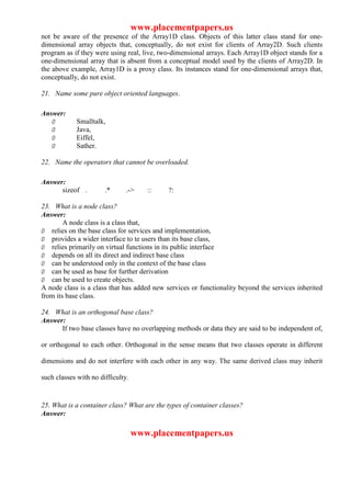 www.placementpapers.us
not be aware of the presence of the Array1D class. Objects of this latter class stand for one-
dimensional array objects that, conceptually, do not exist for clients of Array2D. Such clients
program as if they were using real, live, two-dimensional arrays. Each Array1D object stands for a
one-dimensional array that is absent from a conceptual model used by the clients of Array2D. In
the above example, Array1D is a proxy class. Its instances stand for one-dimensional arrays that,
conceptually, do not exist.

21. Name some pure object oriented languages.

Answer:
   Ø        Smalltalk,
   Ø        Java,
   Ø        Eiffel,
   Ø        Sather.

22. Name the operators that cannot be overloaded.

Answer:
      sizeof .         .*      .->    ::    ?:

23. What is a node class?
Answer:
        A node class is a class that,
Ø relies on the base class for services and implementation,
Ø provides a wider interface to te users than its base class,
Ø relies primarily on virtual functions in its public interface
Ø depends on all its direct and indirect base class
Ø can be understood only in the context of the base class
Ø can be used as base for further derivation
Ø can be used to create objects.
A node class is a class that has added new services or functionality beyond the services inherited
from its base class.

24. What is an orthogonal base class?
Answer:
      If two base classes have no overlapping methods or data they are said to be independent of,

or orthogonal to each other. Orthogonal in the sense means that two classes operate in different

dimensions and do not interfere with each other in any way. The same derived class may inherit

such classes with no difficulty.


25. What is a container class? What are the types of container classes?
Answer:

                                   www.placementpapers.us
 