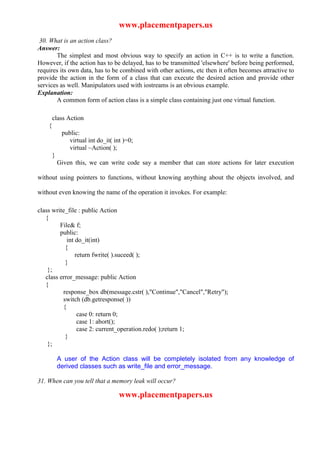 www.placementpapers.us
 30. What is an action class?
Answer:
       The simplest and most obvious way to specify an action in C++ is to write a function.
However, if the action has to be delayed, has to be transmitted 'elsewhere' before being performed,
requires its own data, has to be combined with other actions, etc then it often becomes attractive to
provide the action in the form of a class that can execute the desired action and provide other
services as well. Manipulators used with iostreams is an obvious example.
Explanation:
       A common form of action class is a simple class containing just one virtual function.

        class Action
    {
             public:
                virtual int do_it( int )=0;
                virtual ~Action( );
        }
            Given this, we can write code say a member that can store actions for later execution

without using pointers to functions, without knowing anything about the objects involved, and

without even knowing the name of the operation it invokes. For example:

class write_file : public Action
   {
         File& f;
         public:
            int do_it(int)
           {
                return fwrite( ).suceed( );
           }
    };
   class error_message: public Action
   {
          response_box db(message.cstr( ),"Continue","Cancel","Retry");
          switch (db.getresponse( ))
          {
                 case 0: return 0;
                 case 1: abort();
                 case 2: current_operation.redo( );return 1;
           }
    };

            A user of the Action class will be completely isolated from any knowledge of
            derived classes such as write_file and error_message.

31. When can you tell that a memory leak will occur?

                                     www.placementpapers.us
 