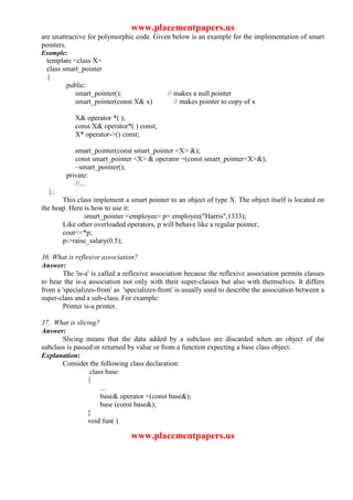 www.placementpapers.us
are unattractive for polymorphic code. Given below is an example for the implementation of smart
pointers.
Example:
 template <class X>
 class smart_pointer
 {
        public:
           smart_pointer();                  // makes a null pointer
           smart_pointer(const X& x)            // makes pointer to copy of x

            X& operator *( );
            const X& operator*( ) const;
            X* operator->() const;

           smart_pointer(const smart_pointer <X> &);
           const smart_pointer <X> & operator =(const smart_pointer<X>&);
           ~smart_pointer();
        private:
           //...
  };
       This class implement a smart pointer to an object of type X. The object itself is located on
the heap. Here is how to use it:
               smart_pointer <employee> p= employee("Harris",1333);
       Like other overloaded operators, p will behave like a regular pointer,
       cout<<*p;
       p->raise_salary(0.5);

36. What is reflexive association?
Answer:
        The 'is-a' is called a reflexive association because the reflexive association permits classes
to bear the is-a association not only with their super-classes but also with themselves. It differs
from a 'specializes-from' as 'specializes-from' is usually used to describe the association between a
super-class and a sub-class. For example:
        Printer is-a printer.

37. What is slicing?
Answer:
       Slicing means that the data added by a subclass are discarded when an object of the
subclass is passed or returned by value or from a function expecting a base class object.
Explanation:
       Consider the following class declaration:
                  class base
                 {
                      ...
                      base& operator =(const base&);
                      base (const base&);
                 }
                 void fun( )

                                www.placementpapers.us
 