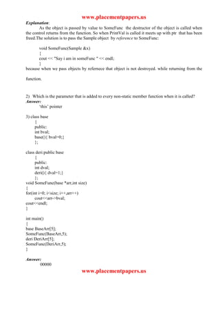 www.placementpapers.us
Explanation:
       As the object is passed by value to SomeFunc the destructor of the object is called when
the control returns from the function. So when PrintVal is called it meets up with ptr that has been
freed.The solution is to pass the Sample object by reference to SomeFunc:

       void SomeFunc(Sample &x)
       {
       cout << "Say i am in someFunc " << endl;
       }
because when we pass objects by refernece that object is not destroyed. while returning from the

function.


2) Which is the parameter that is added to every non-static member function when it is called?
Answer:
      ‘this’ pointer

3) class base
     {
     public:
     int bval;
     base(){ bval=0;}
     };

class deri:public base
     {
     public:
     int dval;
     deri(){ dval=1;}
     };
void SomeFunc(base *arr,int size)
{
for(int i=0; i<size; i++,arr++)
     cout<<arr->bval;
cout<<endl;
}

int main()
{
base BaseArr[5];
SomeFunc(BaseArr,5);
deri DeriArr[5];
SomeFunc(DeriArr,5);
}

Answer:
      00000
                               www.placementpapers.us
 