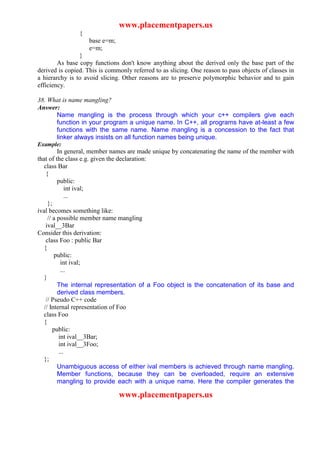 www.placementpapers.us
                {
                    base e=m;
                    e=m;
                }
        As base copy functions don't know anything about the derived only the base part of the
derived is copied. This is commonly referred to as slicing. One reason to pass objects of classes in
a hierarchy is to avoid slicing. Other reasons are to preserve polymorphic behavior and to gain
efficiency.

38. What is name mangling?
Answer:
      Name mangling is the process through which your c++ compilers give each
      function in your program a unique name. In C++, all programs have at-least a few
      functions with the same name. Name mangling is a concession to the fact that
      linker always insists on all function names being unique.
Example:
          In general, member names are made unique by concatenating the name of the member with
that of the class e.g. given the declaration:
   class Bar
    {
          public:
               int ival;
               ...
     };
ival becomes something like:
     // a possible member name mangling
    ival__3Bar
Consider this derivation:
    class Foo : public Bar
   {
         public:
            int ival;
            ...
   }
          The internal representation of a Foo object is the concatenation of its base and
          derived class members.
    // Pseudo C++ code
   // Internal representation of Foo
   class Foo
   {
        public:
           int ival__3Bar;
           int ival__3Foo;
           ...
   };
          Unambiguous access of either ival members is achieved through name mangling.
          Member functions, because they can be overloaded, require an extensive
          mangling to provide each with a unique name. Here the compiler generates the

                                www.placementpapers.us
 