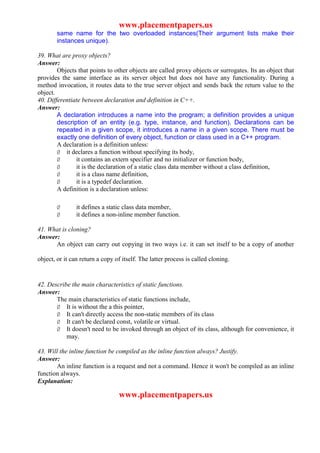 www.placementpapers.us
        same name for the two overloaded instances(Their argument lists make their
        instances unique).

39. What are proxy objects?
Answer:
        Objects that points to other objects are called proxy objects or surrogates. Its an object that
provides the same interface as its server object but does not have any functionality. During a
method invocation, it routes data to the true server object and sends back the return value to the
object.
40. Differentiate between declaration and definition in C++.
Answer:
        A declaration introduces a name into the program; a definition provides a unique
        description of an entity (e.g. type, instance, and function). Declarations can be
        repeated in a given scope, it introduces a name in a given scope. There must be
        exactly one definition of every object, function or class used in a C++ program.
        A declaration is a definition unless:
        Ø it declares a function without specifying its body,
        Ø      it contains an extern specifier and no initializer or function body,
        Ø      it is the declaration of a static class data member without a class definition,
        Ø      it is a class name definition,
        Ø      it is a typedef declaration.
        A definition is a declaration unless:

        Ø       it defines a static class data member,
        Ø       it defines a non-inline member function.

41. What is cloning?
Answer:
      An object can carry out copying in two ways i.e. it can set itself to be a copy of another

object, or it can return a copy of itself. The latter process is called cloning.


42. Describe the main characteristics of static functions.
Answer:
       The main characteristics of static functions include,
       Ø It is without the a this pointer,
       Ø It can't directly access the non-static members of its class
       Ø It can't be declared const, volatile or virtual.
       Ø It doesn't need to be invoked through an object of its class, although for convenience, it
           may.

43. Will the inline function be compiled as the inline function always? Justify.
Answer:
       An inline function is a request and not a command. Hence it won't be compiled as an inline
function always.
Explanation:

                                 www.placementpapers.us
 