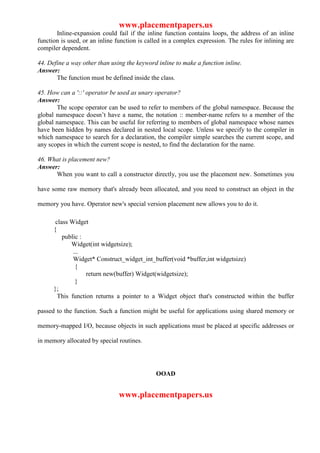 www.placementpapers.us
       Inline-expansion could fail if the inline function contains loops, the address of an inline
function is used, or an inline function is called in a complex expression. The rules for inlining are
compiler dependent.

44. Define a way other than using the keyword inline to make a function inline.
Answer:
       The function must be defined inside the class.

45. How can a '::' operator be used as unary operator?
Answer:
       The scope operator can be used to refer to members of the global namespace. Because the
global namespace doesn’t have a name, the notation :: member-name refers to a member of the
global namespace. This can be useful for referring to members of global namespace whose names
have been hidden by names declared in nested local scope. Unless we specify to the compiler in
which namespace to search for a declaration, the compiler simple searches the current scope, and
any scopes in which the current scope is nested, to find the declaration for the name.

46. What is placement new?
Answer:
      When you want to call a constructor directly, you use the placement new. Sometimes you

have some raw memory that's already been allocated, and you need to construct an object in the

memory you have. Operator new's special version placement new allows you to do it.

       class Widget
      {
          public :
             Widget(int widgetsize);
              ...
              Widget* Construct_widget_int_buffer(void *buffer,int widgetsize)
               {
                   return new(buffer) Widget(widgetsize);
               }
      };
        This function returns a pointer to a Widget object that's constructed within the buffer

passed to the function. Such a function might be useful for applications using shared memory or

memory-mapped I/O, because objects in such applications must be placed at specific addresses or

in memory allocated by special routines.




                                              OOAD


                                www.placementpapers.us
 