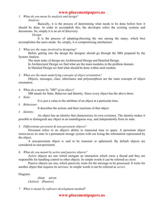 www.placementpapers.us
1. What do you mean by analysis and design?
       Analysis:
              Basically, it is the process of determining what needs to be done before how it
should be done. In order to accomplish this, the developer refers the existing systems and
documents. So, simply it is an art of discovery.
         Design:
              It is the process of adopting/choosing the one among the many, which best
accomplishes the users needs. So, simply, it is compromising mechanism.

2. What are the steps involved in designing?
      Before getting into the design the designer should go through the SRS prepared by the
System Analyst.
      The main tasks of design are Architectural Design and Detailed Design.
      In Architectural Design we find what are the main modules in the problem domain.
      In Detailed Design we find what should be done within each module.

3. What are the main underlying concepts of object orientation?
        Objects, messages, class, inheritance and polymorphism are the main concepts of object
orientation.

4. What do u meant by "SBI" of an object?
       SBI stands for State, Behavior and Identity. Since every object has the above three.
Ø State:
                It is just a value to the attribute of an object at a particular time.
Ø Behaviour:
                It describes the actions and their reactions of that object.
Ø Identity:
                An object has an identity that characterizes its own existence. The identity makes it
possible to distinguish any object in an unambiguous way, and independently from its state.

5. Differentiate persistent & non-persistent objects?
        Persistent refers to an object's ability to transcend time or space. A persistent object
stores/saves its state in a permanent storage system with out losing the information represented by
the object.
        A non-persistent object is said to be transient or ephemeral. By default objects are
considered as non-persistent.

6. What do you meant by active and passive objects?
       Active objects are one which instigate an interaction which owns a thread and they are
responsible for handling control to other objects. In simple words it can be referred as client.
       Passive objects are one, which passively waits for the message to be processed. It waits for
another object that requires its services. In simple words it can be referred as server.

Diagram:
              client server
       (Active) (Passive)

7. What is meant by software development method?

                                www.placementpapers.us
 