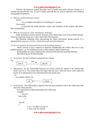 www.placementpapers.us
        Software development method describes how to model and build software systems in a
reliable and reproducible way. To put it simple, methods that are used to represent ones' thinking
using graphical notations.

8. What are models and meta models?
       Model:
               It is a complete description of something (i.e. system).
       Meta model:
               It describes the model elements, syntax and semantics of the notation that allows
their manipulation.

9. What do you meant by static and dynamic modeling?
       Static modeling is used to specify structure of the objects that exist in the problem domain.
These are expressed using class, object and USECASE diagrams.
       But Dynamic modeling refers representing the object interactions during runtime. It is
represented by sequence, activity, collaboration and statechart diagrams.

10. How to represent the interaction between the modeling elements?
        Model element is just a notation to represent (Graphically) the entities that exist in the
problem domain. e.g. for modeling element is class notation, object notation etc.
        Relationships are used to represent the interaction between the modeling elements.
        The following are the Relationships.

Ø Association: Its' just a semantic connection two classes.
e.g.:
                            uses
       class A                            class B

Ø   Aggregation: Its' the relationship between two classes which are related in the fashion that
    master and slave. The master takes full rights than the slave. Since the slave works under the
    master. It is represented as line with diamond in the master area.
     ex:
       car contains wheels, etc.

                       car
                      car                     wheels

Ø   Containment: This relationship is applied when the part contained with in the whole part, dies
    when the whole part dies.
        It is represented as darked diamond at the whole part.
        example:
                class A{
         //some code
                    };

           class B
          {
                      A aa; // an object of class A;
                      // some code for class B;

                               www.placementpapers.us
 