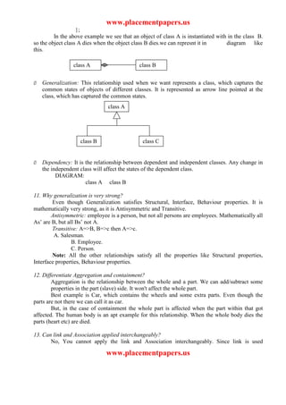 www.placementpapers.us
                   };
         In the above example we see that an object of class A is instantiated with in the class B.
so the object class A dies when the object class B dies.we can represnt it in      diagram like
this.

                 class A                     class B


Ø   Generalization: This relationship used when we want represents a class, which captures the
    common states of objects of different classes. It is represented as arrow line pointed at the
    class, which has captured the common states.
                                class A




                    class B                    class C


Ø   Dependency: It is the relationship between dependent and independent classes. Any change in
    the independent class will affect the states of the dependent class.
          DIAGRAM:
                      class A class B

11. Why generalization is very strong?
        Even though Generalization satisfies Structural, Interface, Behaviour properties. It is
mathematically very strong, as it is Antisymmetric and Transitive.
        Antisymmetric: employee is a person, but not all persons are employees. Mathematically all
As’ are B, but all Bs’ not A.
        Transitive: A=>B, B=>c then A=>c.
         A. Salesman.
                 B. Employee.
                 C. Person.
        Note: All the other relationships satisfy all the properties like Structural properties,
Interface properties, Behaviour properties.

12. Differentiate Aggregation and containment?
        Aggregation is the relationship between the whole and a part. We can add/subtract some
        properties in the part (slave) side. It won't affect the whole part.
        Best example is Car, which contains the wheels and some extra parts. Even though the
parts are not there we can call it as car.
        But, in the case of containment the whole part is affected when the part within that got
affected. The human body is an apt example for this relationship. When the whole body dies the
parts (heart etc) are died.

13. Can link and Association applied interchangeably?
       No, You cannot apply the link and Association interchangeably. Since link is used

                               www.placementpapers.us
 