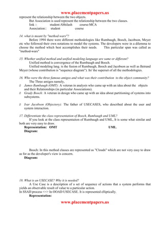 www.placementpapers.us
represent the relationship between the two objects.
       But Association is used represent the relationship between the two classes.
       link ::          student:Abhilash      course:MCA
       Association:: student              course

14. what is meant by "method-wars"?
       Before 1994 there were different methodologies like Rumbaugh, Booch, Jacobson, Meyer
etc who followed their own notations to model the systems. The developers were in a dilemma to
choose the method which best accomplishes their needs.       This particular span was called as
"method-wars"

15. Whether unified method and unified modeling language are same or different?
      Unified method is convergence of the Rumbaugh and Booch.
      Unified modeling lang. is the fusion of Rumbaugh, Booch and Jacobson as well as Betrand
Meyer (whose contribution is "sequence diagram"). Its' the superset of all the methodologies.

16. Who were the three famous amigos and what was their contribution to the object community?
       The Three amigos namely,
Ø James Rumbaugh (OMT): A veteran in analysis who came up with an idea about the objects
    and their Relationships (in particular Associations).
Ø Grady Booch: A veteran in design who came up with an idea about partitioning of systems into
    subsystems.

Ø   Ivar Jacobson (Objectory): The father of USECASES, who described about the user and
    system interaction.

17. Differentiate the class representation of Booch, Rumbaugh and UML?
        If you look at the class representaiton of Rumbaugh and UML, It is some what similar and
both are very easy to draw.
    Representation: OMT                                           UML.
    Diagram:




        Booch: In this method classes are represented as "Clouds" which are not very easy to draw
as for as the developer's view is concern.
    Diagram:




18. What is an USECASE? Why it is needed?
        A Use Case is a description of a set of sequence of actions that a system performs that
yields an observable result of value to a particular action.
In SSAD process <=> In OOAD USECASE. It is represented elliptically.
        Representation:

                               www.placementpapers.us
 