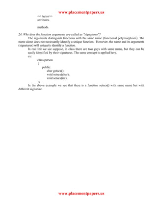 www.placementpapers.us
              << Actor>>
              attributes

              methods.

24. Why does the function arguments are called as "signatures"?
        The arguments distinguish functions with the same name (functional polymorphism). The
name alone does not necessarily identify a unique function. However, the name and its arguments
(signatures) will uniquely identify a function.
        In real life we see suppose, in class there are two guys with same name, but they can be
        easily identified by their signatures. The same concept is applied here.
        ex:
                class person
                {
                    public:
                        char getsex();
                        void setsex(char);
                        void setsex(int);
                };
        In the above example we see that there is a function setsex() with same name but with
different signature.




                              www.placementpapers.us
 