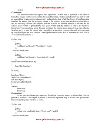 www.placementpapers.us
         01010
Explanation:
        The function SomeFunc expects two arguments.The first one is a pointer to an array of
base class objects and the second one is the sizeof the array.The first call of someFunc calls it with
an array of bae objects, so it works correctly and prints the bval of all the objects. When Somefunc
is called the second time the argument passed is the pointeer to an array of derived class objects
and not the array of base class objects. But that is what the function expects to be sent. So the
derived class pointer is promoted to base class pointer and the address is sent to the function.
SomeFunc() knows nothing about this and just treats the pointer as an array of base class objects.
So when arr++ is met, the size of base class object is taken into consideration and is incremented
by sizeof(int) bytes for bval (the deri class objects have bval and dval as members and so is of size
>= sizeof(int)+sizeof(int) ).

4) class base
      {
      public:
         void baseFun(){ cout<<"from base"<<endl;}
      };
 class deri:public base
      {
      public:
         void baseFun(){ cout<< "from derived"<<endl;}
      };
void SomeFunc(base *baseObj)
{
      baseObj->baseFun();
}
int main()
{
base baseObject;
SomeFunc(&baseObject);
deri deriObject;
SomeFunc(&deriObject);
}
Answer:
         from base
         from base
Explanation:
         As we have seen in the previous case, SomeFunc expects a pointer to a base class. Since a
pointer to a derived class object is passed, it treats the argument only as a base class pointer and
the corresponding base function is called.

5) class base
      {
      public:
         virtual void baseFun(){ cout<<"from base"<<endl;}
      };
 class deri:public base

                                www.placementpapers.us
 