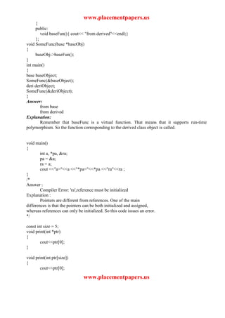 www.placementpapers.us
     {
     public:
        void baseFun(){ cout<< "from derived"<<endl;}
     };
void SomeFunc(base *baseObj)
{
     baseObj->baseFun();
}
int main()
{
base baseObject;
SomeFunc(&baseObject);
deri deriObject;
SomeFunc(&deriObject);
}
Answer:
        from base
        from derived
Explanation:
        Remember that baseFunc is a virtual function. That means that it supports run-time
polymorphism. So the function corresponding to the derived class object is called.


void main()
{
        int a, *pa, &ra;
        pa = &a;
        ra = a;
        cout <<"a="<<a <<"*pa="<<*pa <<"ra"<<ra ;
}
/*
Answer :
        Compiler Error: 'ra',reference must be initialized
Explanation :
        Pointers are different from references. One of the main
differences is that the pointers can be both initialized and assigned,
whereas references can only be initialized. So this code issues an error.
*/

const int size = 5;
void print(int *ptr)
{
        cout<<ptr[0];
}

void print(int ptr[size])
{
        cout<<ptr[0];

                                www.placementpapers.us
 