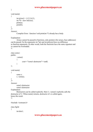 www.placementpapers.us
}

void main()
{
      int a[size] = {1,2,3,4,5};
      int *b = new int(size);
      print(a);
      print(b);
}
/*
Answer:
      Compiler Error : function 'void print(int *)' already has a body

Explanation:
        Arrays cannot be passed to functions, only pointers (for arrays, base addresses)
can be passed. So the arguments int *ptr and int prt[size] have no difference
as function arguments. In other words, both the functoins have the same signature and
so cannot be overloaded.
*/

class some{
public:
        ~some()
        {
              cout<<"some's destructor"<<endl;
        }
};

void main()
{
       some s;
       s.~some();
}
/*
Answer:
       some's destructor
       some's destructor
Explanation:
       Destructors can be called explicitly. Here 's.~some()' explicitly calls the
destructor of 's'. When main() returns, destructor of s is called again,
hence the result.
*/

#include <iostream.h>

class fig2d
{
        int dim1;

                                www.placementpapers.us
 