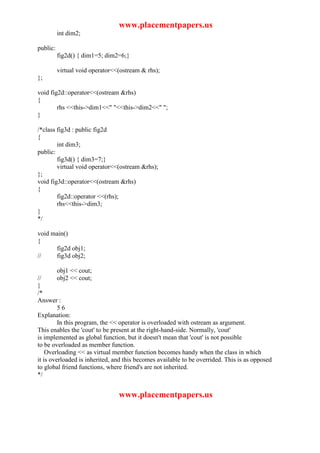 www.placementpapers.us
          int dim2;

public:
          fig2d() { dim1=5; dim2=6;}

          virtual void operator<<(ostream & rhs);
};

void fig2d::operator<<(ostream &rhs)
{
        rhs <<this->dim1<<" "<<this->dim2<<" ";
}

/*class fig3d : public fig2d
{
        int dim3;
public:
        fig3d() { dim3=7;}
        virtual void operator<<(ostream &rhs);
};
void fig3d::operator<<(ostream &rhs)
{
        fig2d::operator <<(rhs);
        rhs<<this->dim3;
}
*/

void main()
{
      fig2d obj1;
//    fig3d obj2;

          obj1 << cout;
//        obj2 << cout;
}
/*
Answer :
         56
Explanation:
         In this program, the << operator is overloaded with ostream as argument.
This enables the 'cout' to be present at the right-hand-side. Normally, 'cout'
is implemented as global function, but it doesn't mean that 'cout' is not possible
to be overloaded as member function.
    Overloading << as virtual member function becomes handy when the class in which
it is overloaded is inherited, and this becomes available to be overrided. This is as opposed
to global friend functions, where friend's are not inherited.
*/


                                 www.placementpapers.us
 