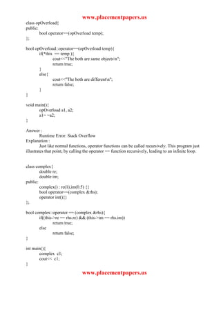 www.placementpapers.us
class opOverload{
public:
        bool operator==(opOverload temp);
};

bool opOverload::operator==(opOverload temp){
       if(*this == temp ){
               cout<<"The both are same objectsn";
               return true;
       }
       else{
               cout<<"The both are differentn";
               return false;
       }
}

void main(){
      opOverload a1, a2;
      a1= =a2;
}

Answer :
         Runtime Error: Stack Overflow
Explanation :
         Just like normal functions, operator functions can be called recursively. This program just
illustrates that point, by calling the operator == function recursively, leading to an infinite loop.


class complex{
        double re;
        double im;
public:
        complex() : re(1),im(0.5) {}
        bool operator==(complex &rhs);
        operator int(){}
};

bool complex::operator == (complex &rhs){
       if((this->re == rhs.re) && (this->im == rhs.im))
                return true;
       else
                return false;
}

int main(){
       complex c1;
       cout<< c1;
}

                                www.placementpapers.us
 