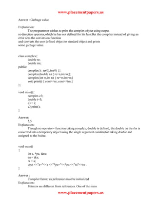 www.placementpapers.us
Answer : Garbage value

Explanation:
        The programmer wishes to print the complex object using output
re-direction operator,which he has not defined for his lass.But the compiler instead of giving an
error sees the conversion function
and converts the user defined object to standard object and prints
some garbage value.


class complex{
        double re;
        double im;
public:
        complex() : re(0),im(0) {}
        complex(double n) { re=n,im=n;};
        complex(int m,int n) { re=m,im=n;}
        void print() { cout<<re; cout<<im;}
};

void main(){
      complex c3;
      double i=5;
      c3 = i;
      c3.print();
}

Answer:
       5,5
Explanation:
       Though no operator= function taking complex, double is defined, the double on the rhs is
converted into a temporary object using the single argument constructor taking double and
assigned to the lvalue.


void main()
{
      int a, *pa, &ra;
      pa = &a;
      ra = a;
      cout <<"a="<<a <<"*pa="<<*pa <<"ra"<<ra ;
}

Answer :
      Compiler Error: 'ra',reference must be initialized
Explanation :
      Pointers are different from references. One of the main

                                www.placementpapers.us
 