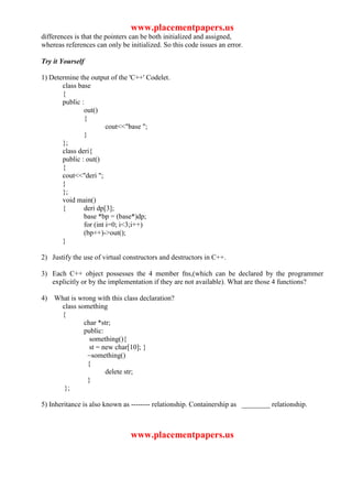 www.placementpapers.us
differences is that the pointers can be both initialized and assigned,
whereas references can only be initialized. So this code issues an error.

Try it Yourself

1) Determine the output of the 'C++' Codelet.
       class base
       {
       public :
               out()
               {
                        cout<<"base ";
               }
       };
       class deri{
       public : out()
       {
       cout<<"deri ";
       }
       };
       void main()
       {       deri dp[3];
               base *bp = (base*)dp;
               for (int i=0; i<3;i++)
               (bp++)->out();
       }

2) Justify the use of virtual constructors and destructors in C++.

3) Each C++ object possesses the 4 member fns,(which can be declared by the programmer
   explicitly or by the implementation if they are not available). What are those 4 functions?

4) What is wrong with this class declaration?
    class something
    {
            char *str;
            public:
               something(){
               st = new char[10]; }
              ~something()
              {
                     delete str;
              }
     };

5) Inheritance is also known as -------- relationship. Containership as ________ relationship.



                                www.placementpapers.us
 