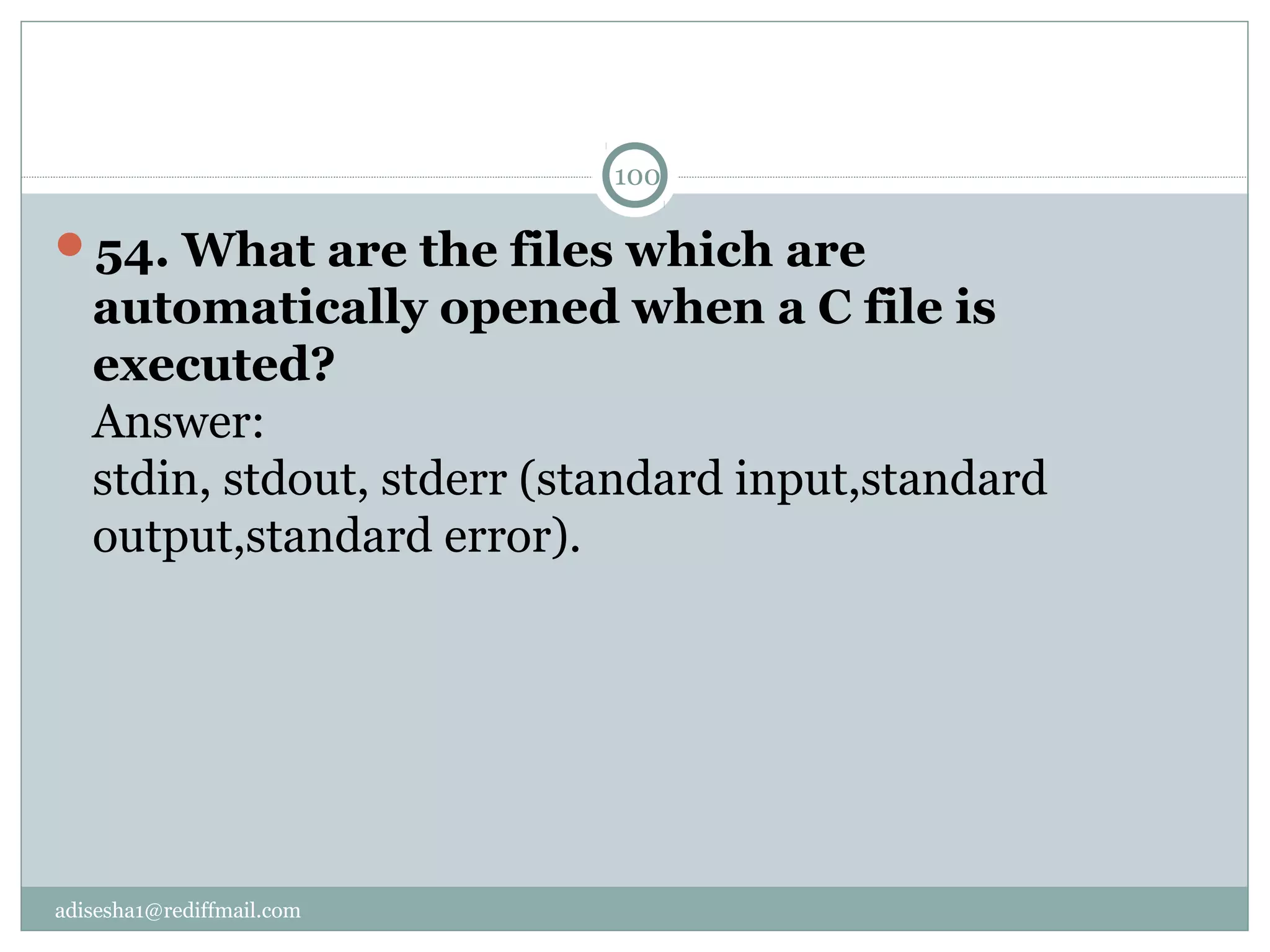 adisesha1@rediffmail.com
54. What are the files which are 
automatically opened when a C file is 
executed?
Answer:
stdin, stdout, stderr (standard input,standard
output,standard error).
100
 
