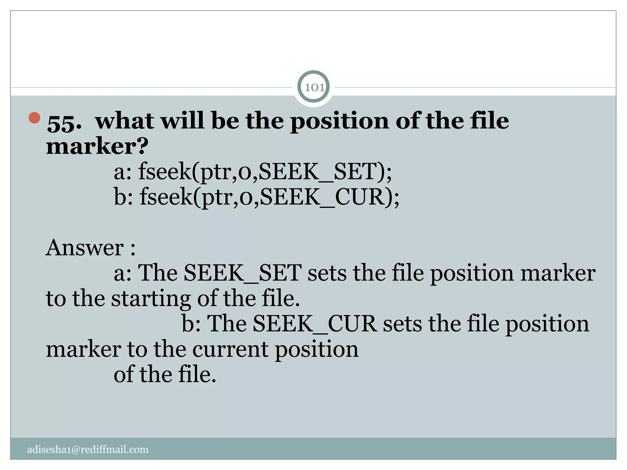 adisesha1@rediffmail.com
55.  what will be the position of the file 
marker?
a: fseek(ptr,0,SEEK_SET);
b: fseek(ptr,0,SEEK_CUR);
Answer :
a: The SEEK_SET sets the file position marker
to the starting of the file.
b: The SEEK_CUR sets the file position
marker to the current position
of the file.
101
 