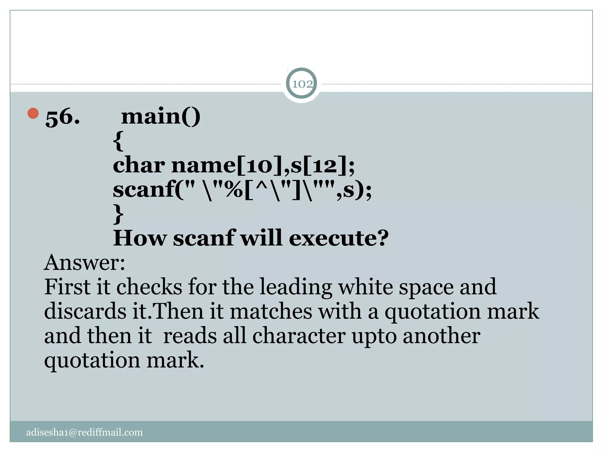 adisesha1@rediffmail.com
56.       main()
            {
            char name[10],s[12];
            scanf(" "%[^"]"",s);
            }
            How scanf will execute? 
Answer:
First it checks for the leading white space and
discards it.Then it matches with a quotation mark
and then it reads all character upto another
quotation mark.
102
 