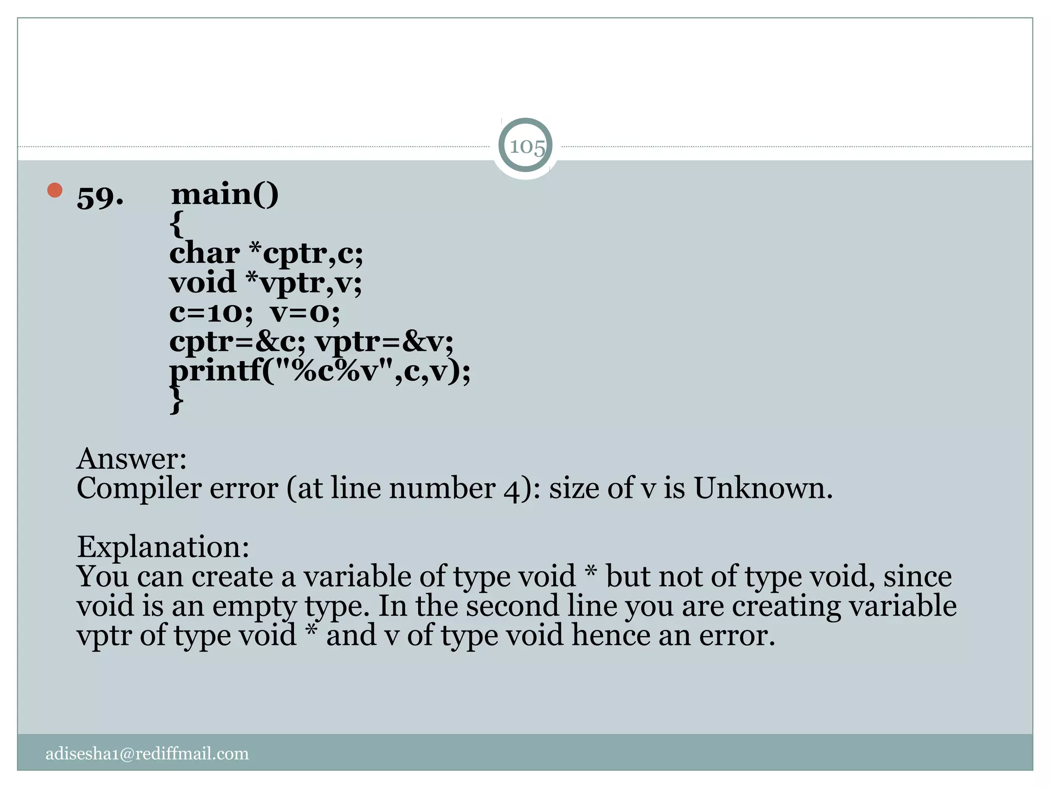 adisesha1@rediffmail.com
 59.      main()
            {
            char *cptr,c;
            void *vptr,v;
            c=10;  v=0;
            cptr=&c; vptr=&v;
            printf("%c%v",c,v);
            }
Answer:
Compiler error (at line number 4): size of v is Unknown.
Explanation:
You can create a variable of type void * but not of type void, since 
void is an empty type. In the second line you are creating variable 
vptr of type void * and v of type void hence an error.
105
 