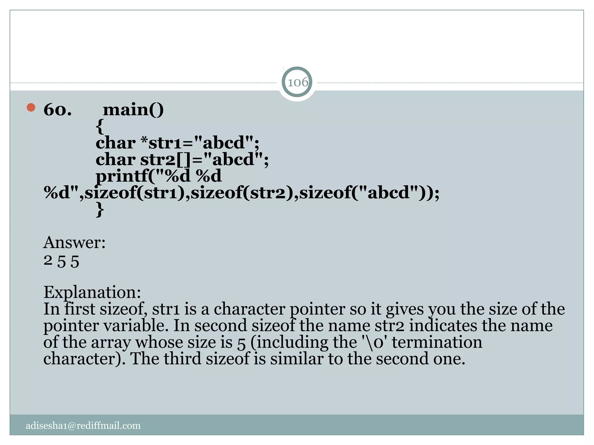 adisesha1@rediffmail.com
 60.       main()
            {
            char *str1="abcd";
            char str2[]="abcd";
            printf("%d %d 
%d",sizeof(str1),sizeof(str2),sizeof("abcd"));
            }
Answer:
2 5 5
Explanation:
In first sizeof, str1 is a character pointer so it gives you the size of the 
pointer variable. In second sizeof the name str2 indicates the name 
of the array whose size is 5 (including the '0' termination 
character). The third sizeof is similar to the second one.
106
 