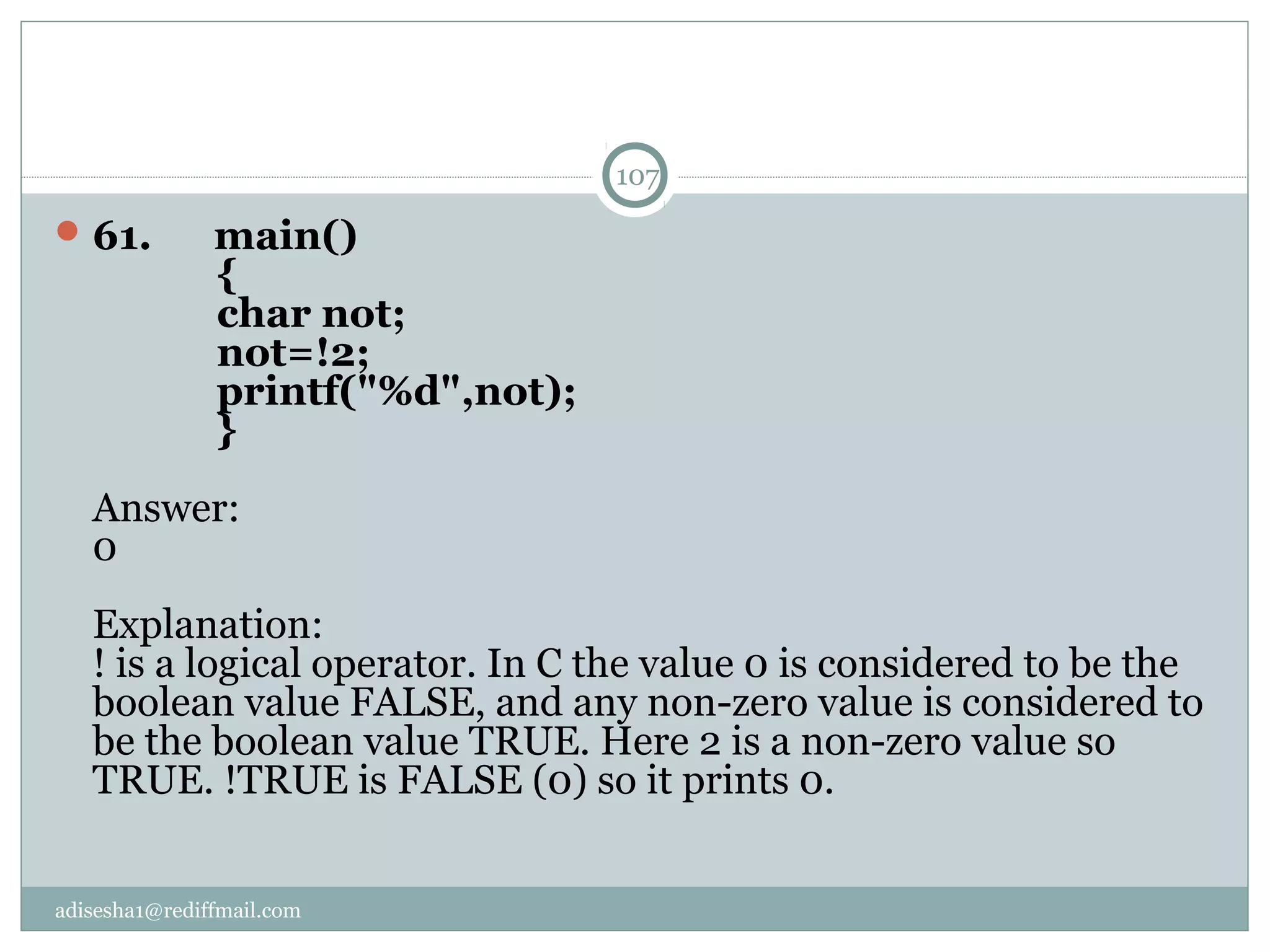 adisesha1@rediffmail.com
61.      main()
            {
            char not;
            not=!2;
            printf("%d",not);
            }
Answer:
0
Explanation:
! is a logical operator. In C the value 0 is considered to be the 
boolean value FALSE, and any non-zero value is considered to 
be the boolean value TRUE. Here 2 is a non-zero value so 
TRUE. !TRUE is FALSE (0) so it prints 0.
107
 