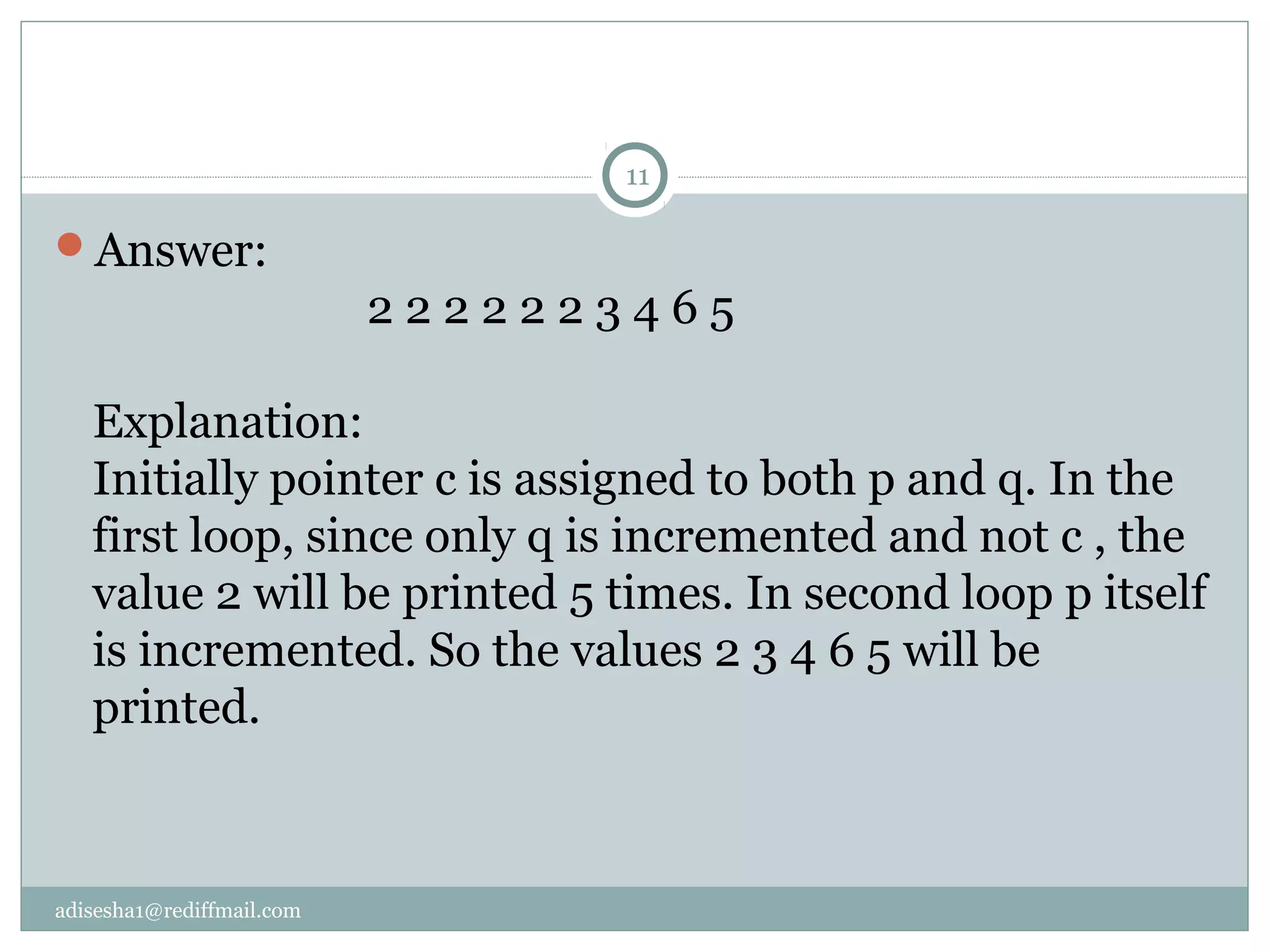 adisesha1@rediffmail.com
Answer:
2 2 2 2 2 2 3 4 6 5
Explanation:
Initially pointer c is assigned to both p and q. In the
first loop, since only q is incremented and not c , the
value 2 will be printed 5 times. In second loop p itself
is incremented. So the values 2 3 4 6 5 will be
printed.
11
 
