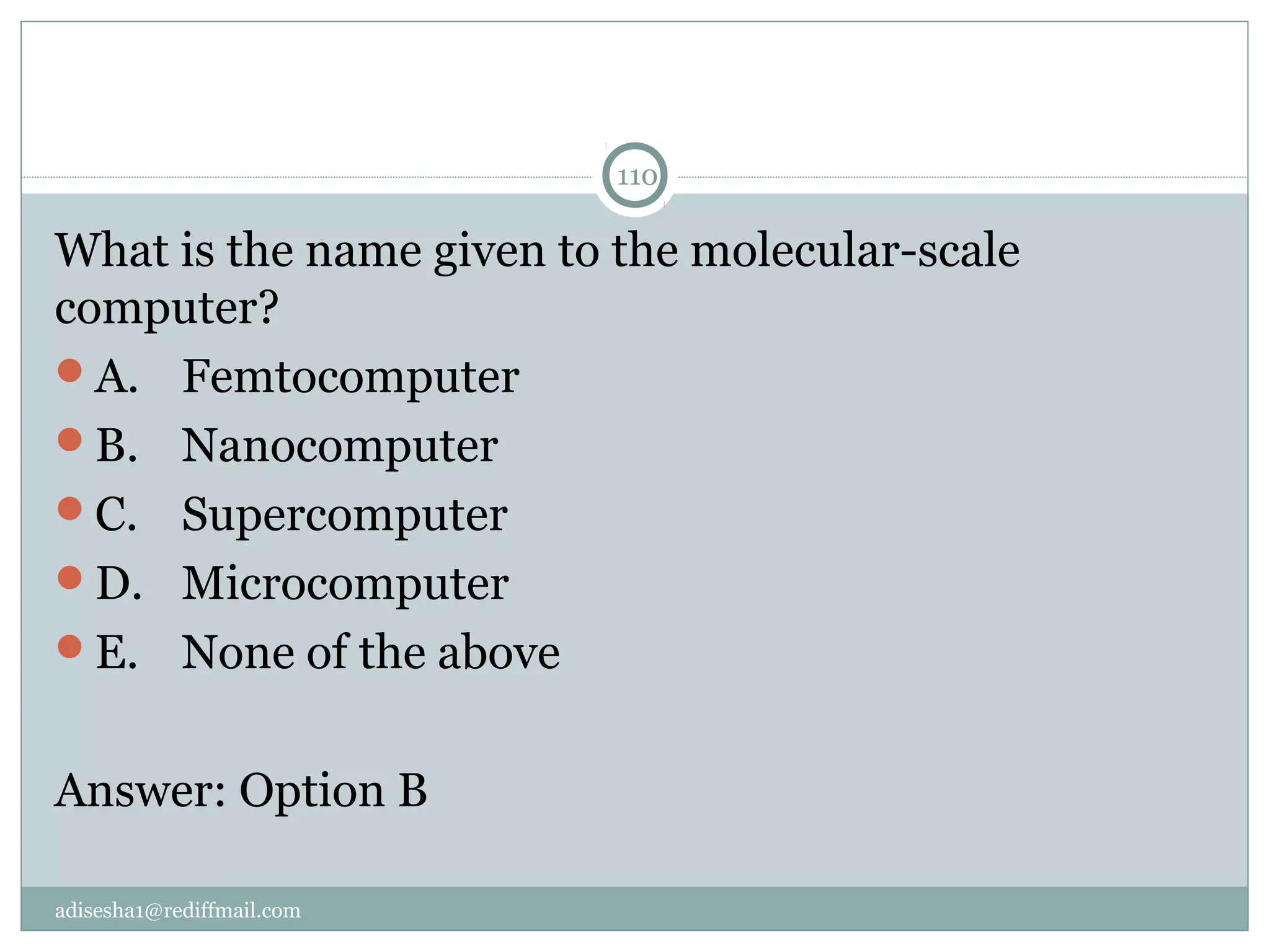 adisesha1@rediffmail.com
110
What is the name given to the molecular-scale 
computer?
A.  Femtocomputer
B.  Nanocomputer
C.  Supercomputer
D.  Microcomputer
E.  None of the above
Answer: Option B
 