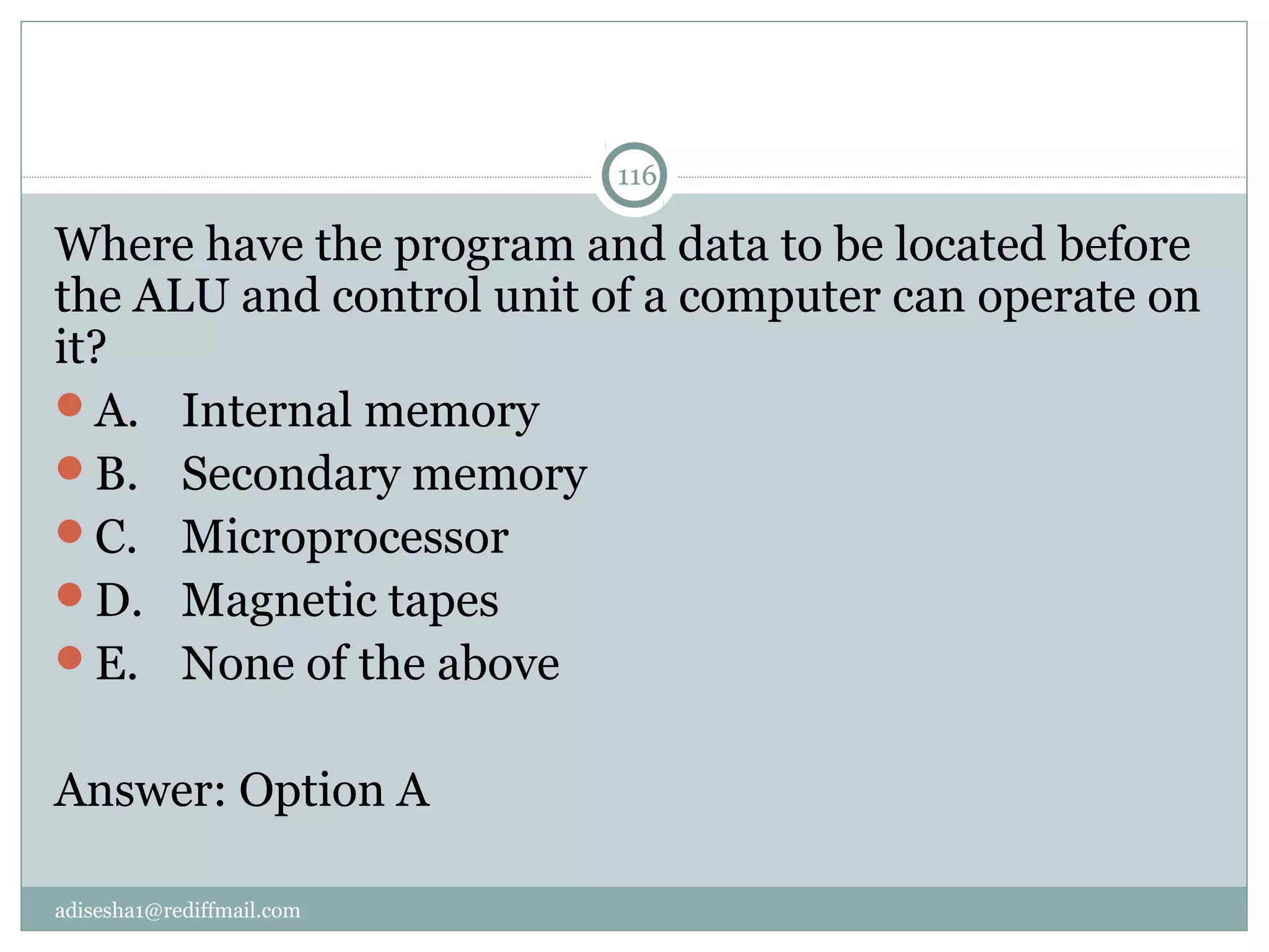 adisesha1@rediffmail.com
116
Where have the program and data to be located before 
the ALU and control unit of a computer can operate on 
it?
A.  Internal memory
B.  Secondary memory
C.  Microprocessor
D.  Magnetic tapes
E.  None of the above
Answer: Option A
 