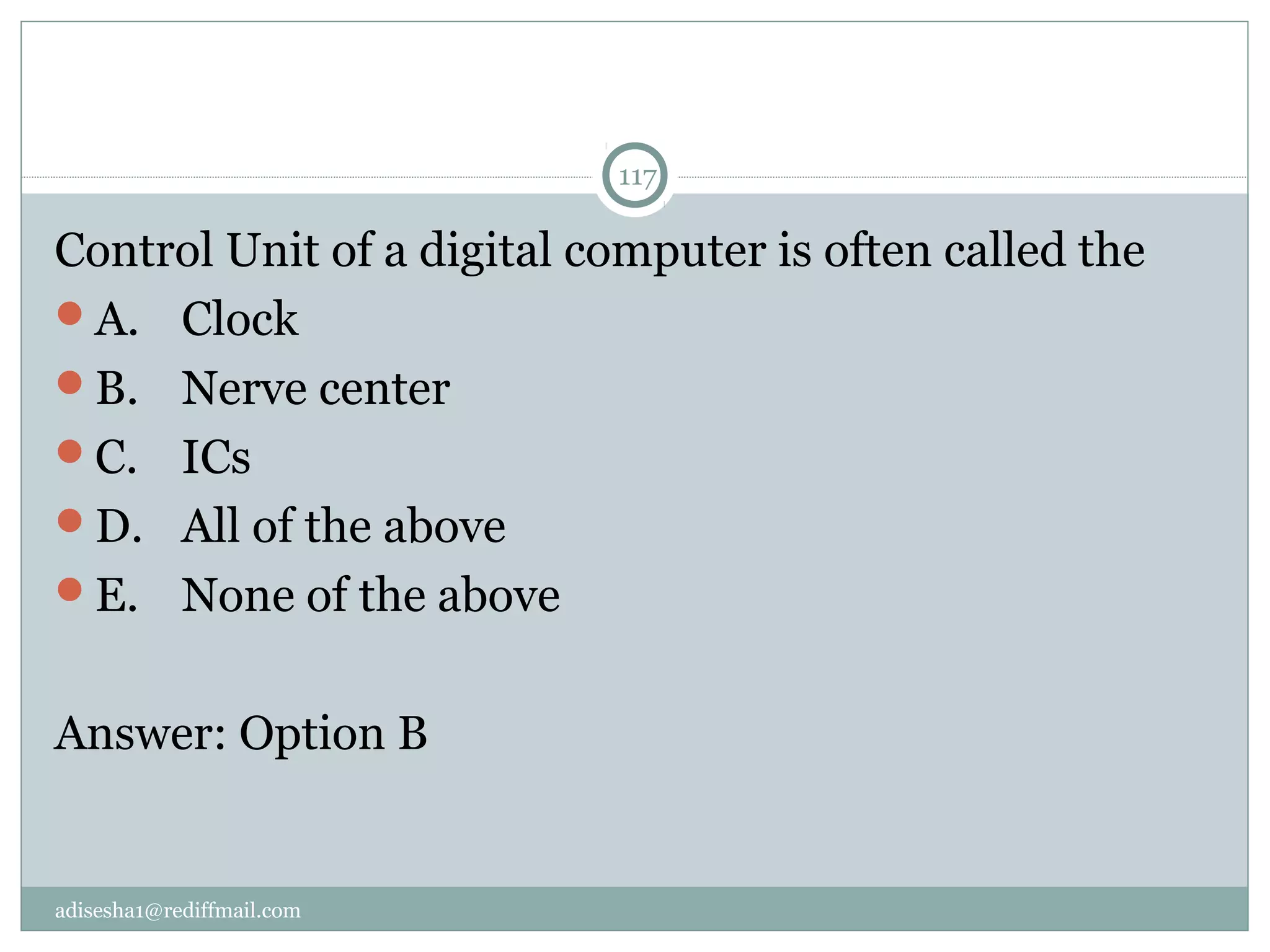 adisesha1@rediffmail.com
117
Control Unit of a digital computer is often called the
A.  Clock
B.  Nerve center
C.  ICs
D.  All of the above
E.  None of the above
Answer: Option B
 