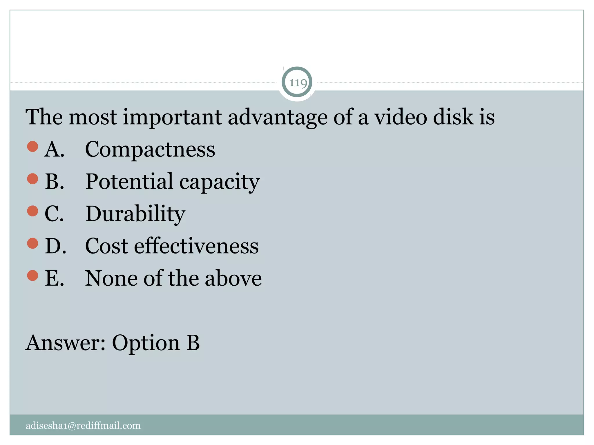adisesha1@rediffmail.com
119
The most important advantage of a video disk is
A.  Compactness
B.  Potential capacity
C.  Durability
D.  Cost effectiveness
E.  None of the above
Answer: Option B
 
