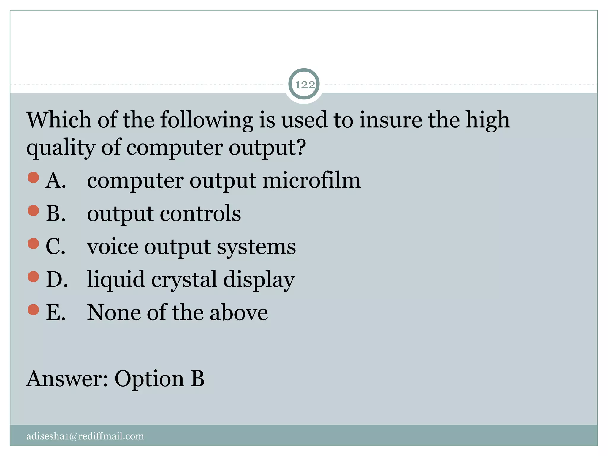 adisesha1@rediffmail.com
122
Which of the following is used to insure the high 
quality of computer output?
A.  computer output microfilm
B.  output controls
C.  voice output systems
D.  liquid crystal display
E.  None of the above
Answer: Option B
 