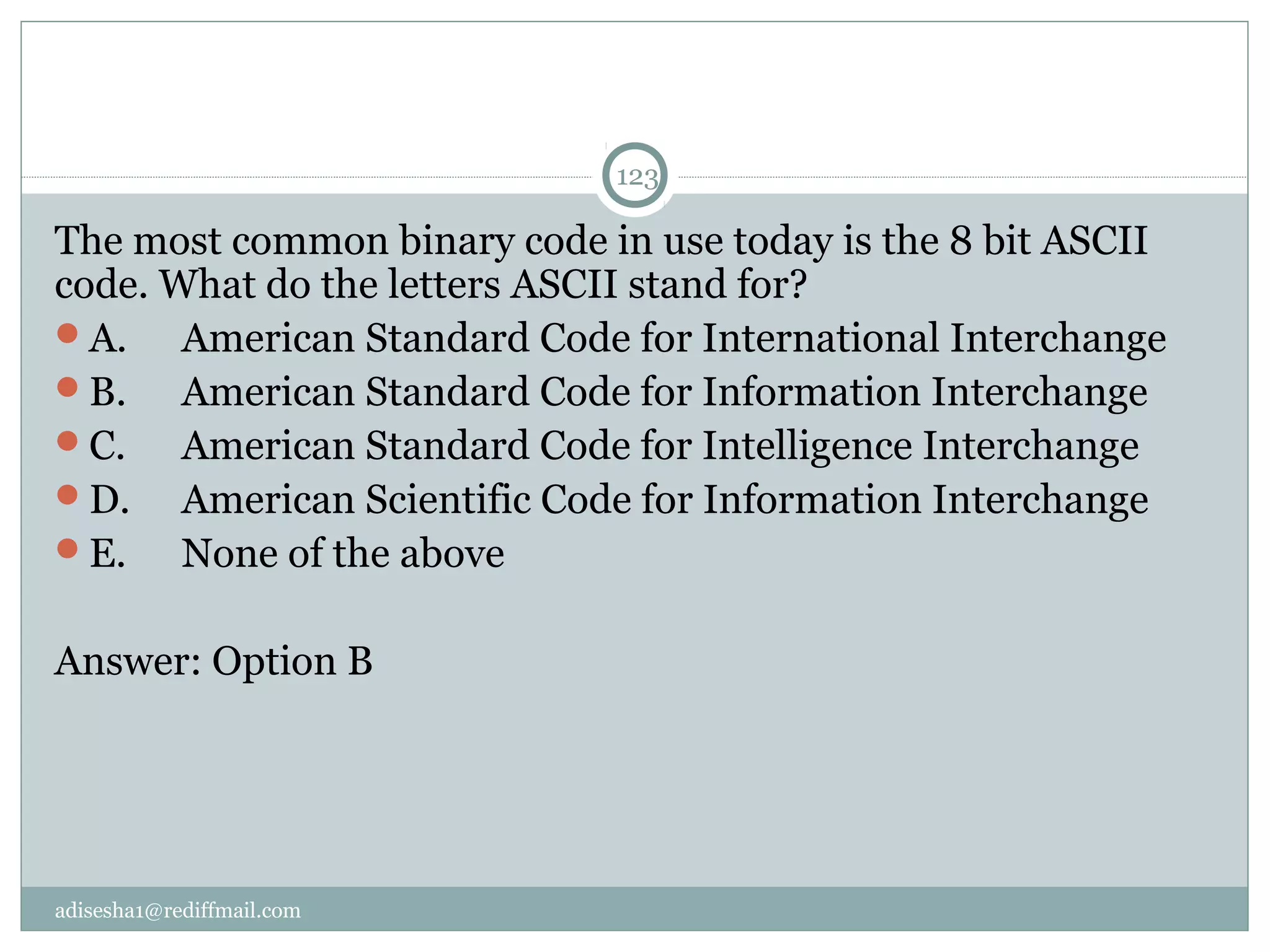 adisesha1@rediffmail.com
123
The most common binary code in use today is the 8 bit ASCII 
code. What do the letters ASCII stand for?
A.  American Standard Code for International Interchange
B.  American Standard Code for Information Interchange
C.  American Standard Code for Intelligence Interchange
D.  American Scientific Code for Information Interchange
E.  None of the above
Answer: Option B
 