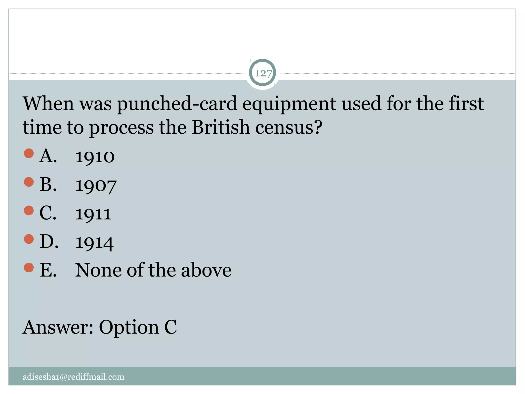 adisesha1@rediffmail.com
127
When was punched-card equipment used for the first 
time to process the British census?
A.  1910
B.  1907
C.  1911
D.  1914
E.  None of the above
Answer: Option C
 
