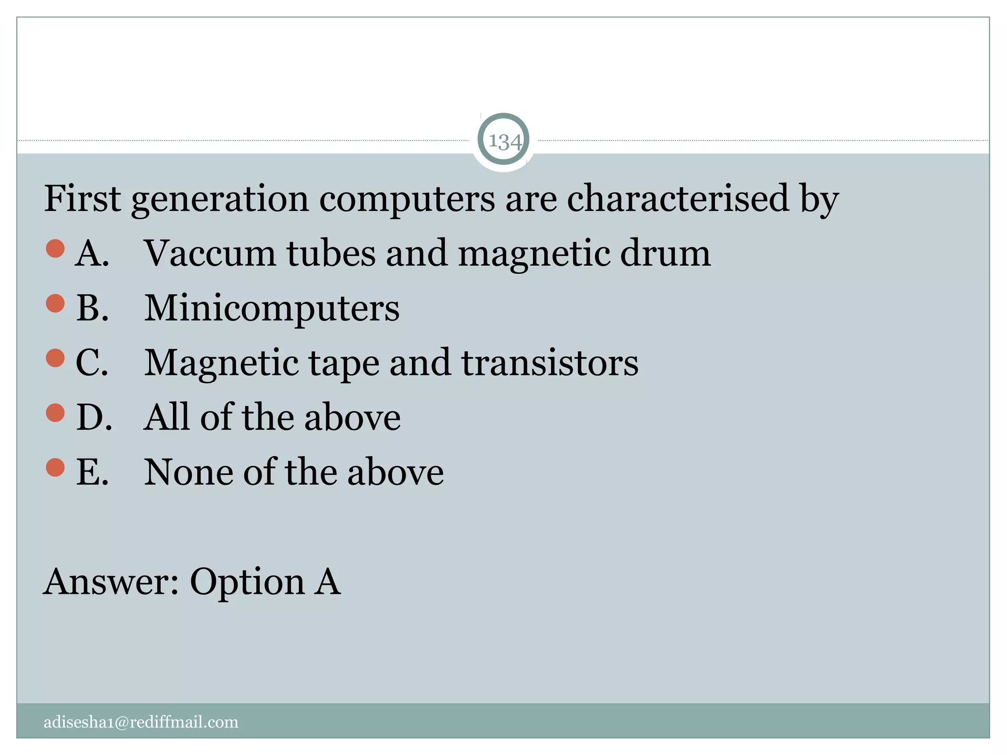 adisesha1@rediffmail.com
134
First generation computers are characterised by
A.  Vaccum tubes and magnetic drum
B.  Minicomputers
C.  Magnetic tape and transistors
D.  All of the above
E.  None of the above
Answer: Option A
 