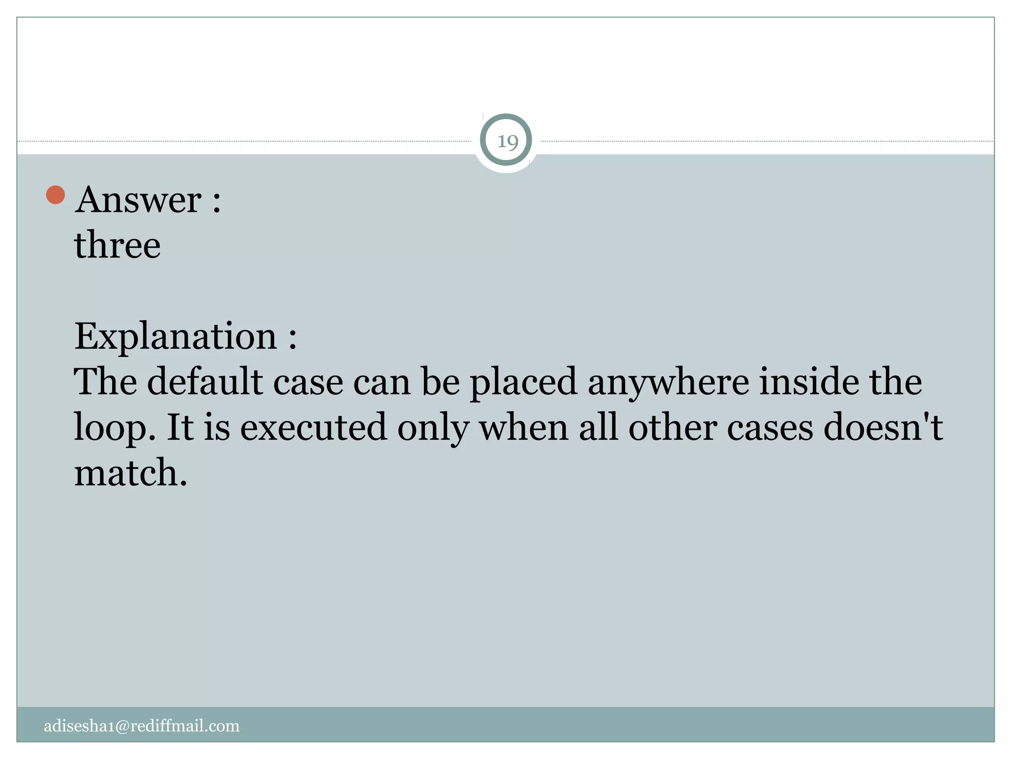 adisesha1@rediffmail.com
Answer :
three
Explanation :
The default case can be placed anywhere inside the
loop. It is executed only when all other cases doesn't
match.
19
 
