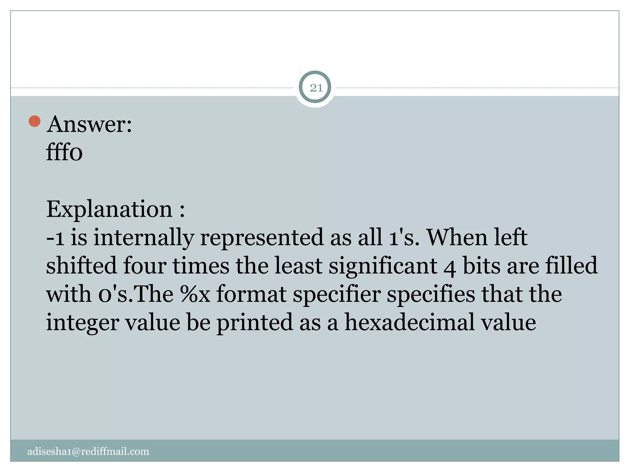 adisesha1@rediffmail.com
Answer:
fff0
Explanation :
-1 is internally represented as all 1's. When left
shifted four times the least significant 4 bits are filled
with 0's.The %x format specifier specifies that the
integer value be printed as a hexadecimal value
21
 