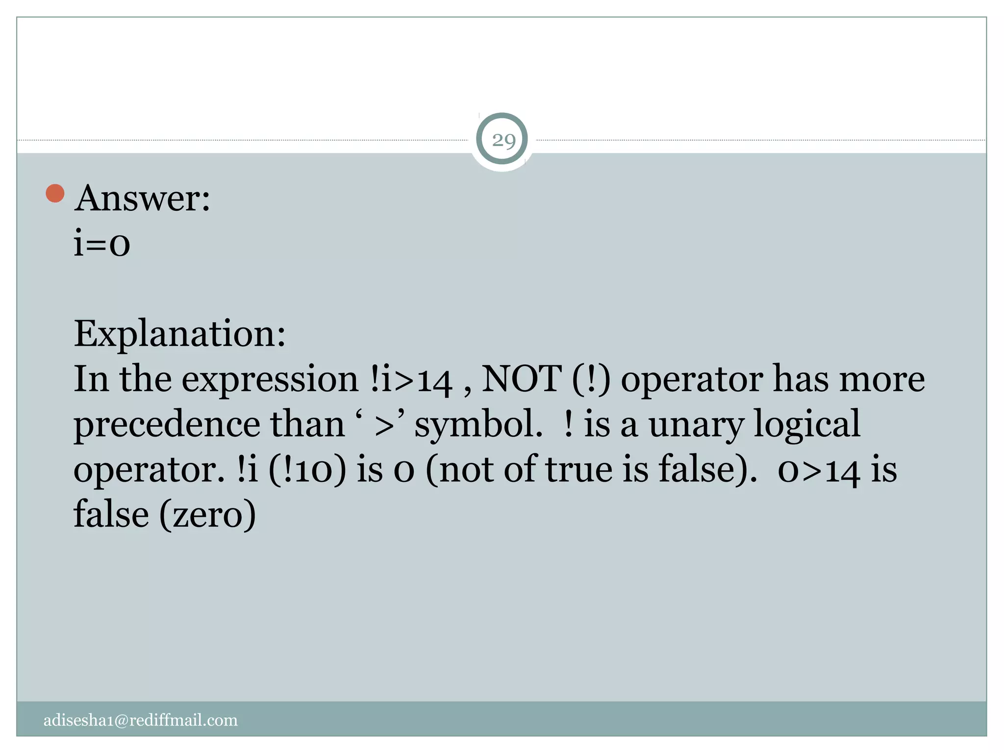 adisesha1@rediffmail.com
Answer:
i=0
Explanation:
In the expression !i>14 , NOT (!) operator has more
precedence than ‘ >’ symbol. ! is a unary logical
operator. !i (!10) is 0 (not of true is false). 0>14 is
false (zero)
29
 