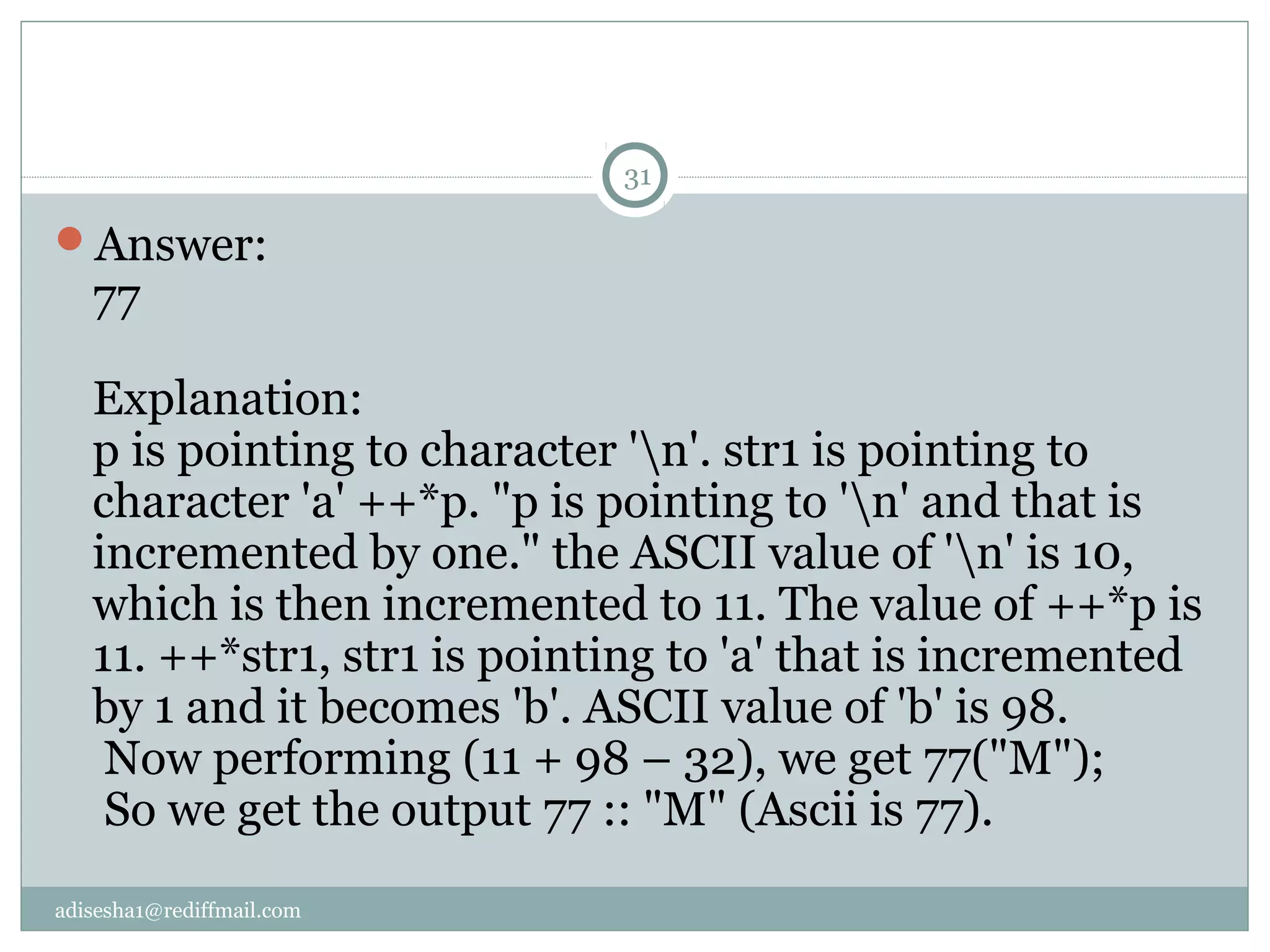 adisesha1@rediffmail.com
Answer:
77
Explanation:
p is pointing to character 'n'. str1 is pointing to
character 'a' ++*p. "p is pointing to 'n' and that is
incremented by one." the ASCII value of 'n' is 10,
which is then incremented to 11. The value of ++*p is
11. ++*str1, str1 is pointing to 'a' that is incremented
by 1 and it becomes 'b'. ASCII value of 'b' is 98.
Now performing (11 + 98 – 32), we get 77("M");
So we get the output 77 :: "M" (Ascii is 77).
31
 