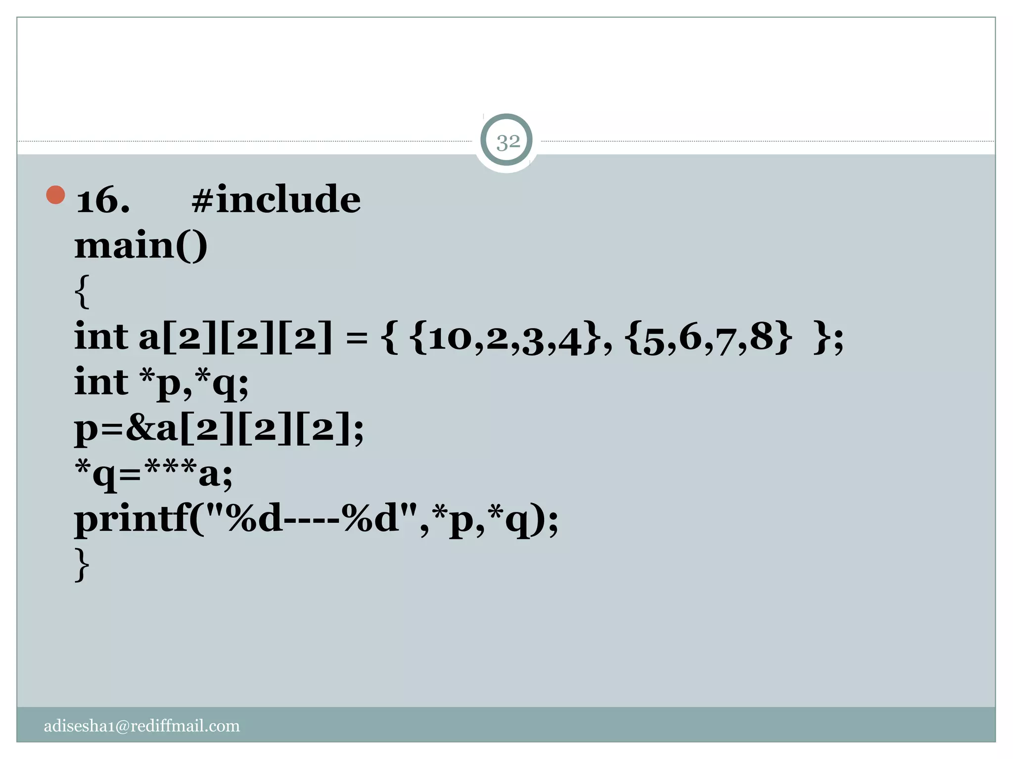 adisesha1@rediffmail.com
16. #include
main()
{
int a[2][2][2] = { {10,2,3,4}, {5,6,7,8} };
int *p,*q;
p=&a[2][2][2];
*q=***a;
printf("%d----%d",*p,*q);
}
32
 