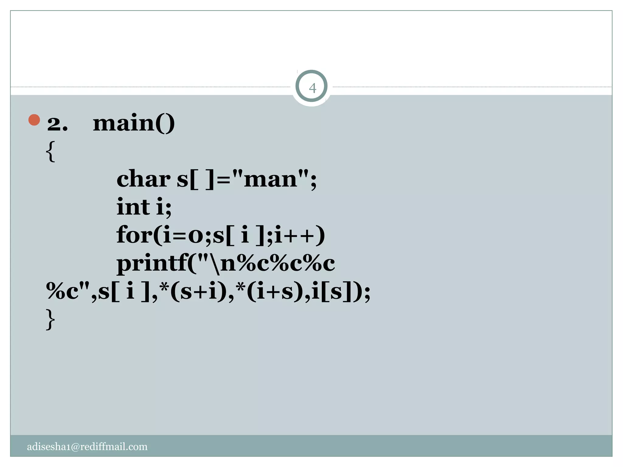 adisesha1@rediffmail.com
2. main()
{
char s[ ]="man";
int i;
for(i=0;s[ i ];i++)
printf("n%c%c%c
%c",s[ i ],*(s+i),*(i+s),i[s]);
}
4
 