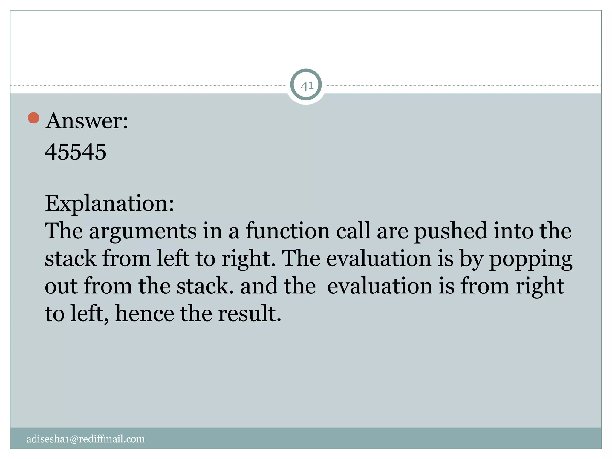 adisesha1@rediffmail.com
Answer:
45545
Explanation:
The arguments in a function call are pushed into the
stack from left to right. The evaluation is by popping
out from the stack. and the evaluation is from right
to left, hence the result.
41
 