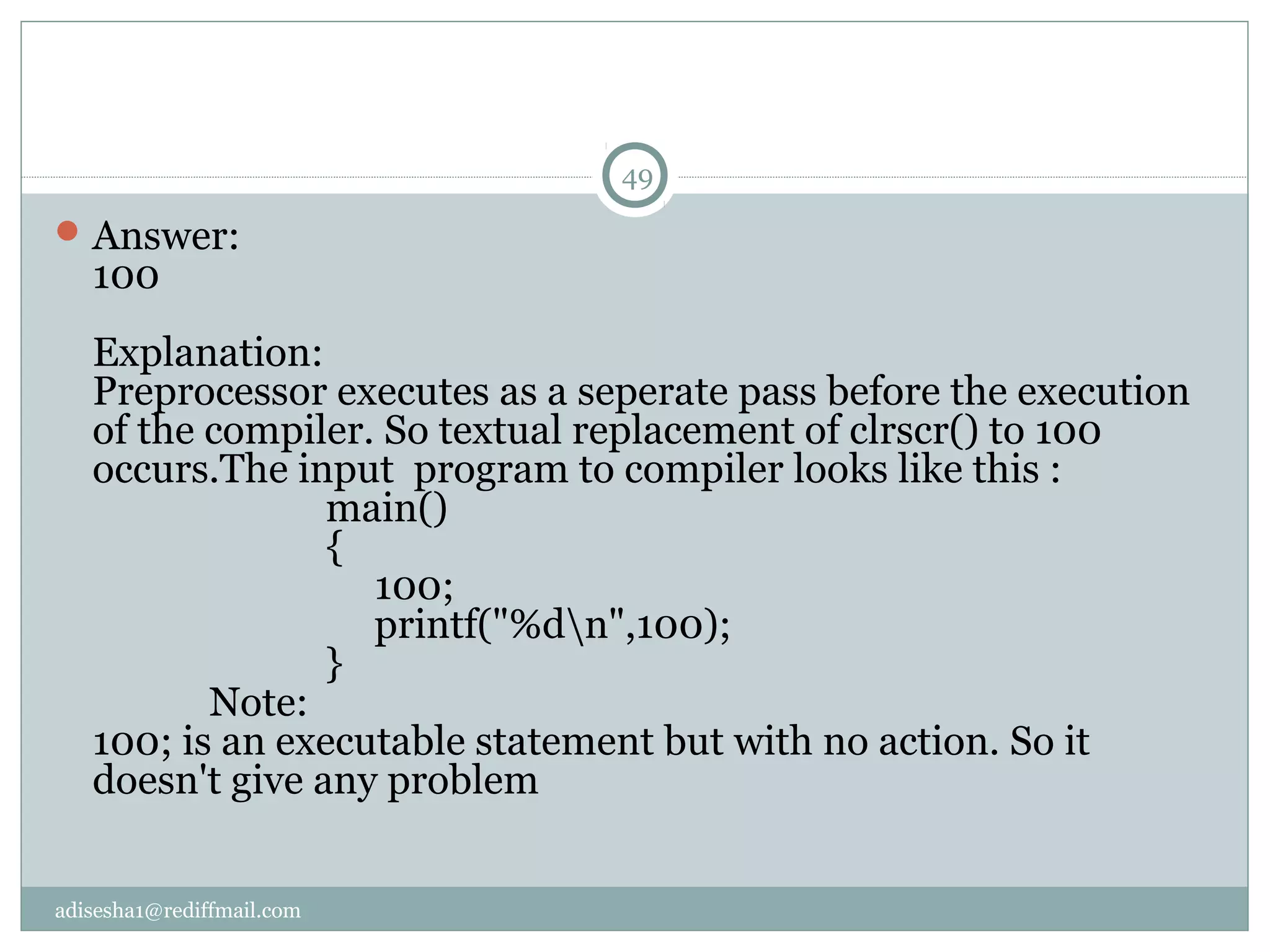 adisesha1@rediffmail.com
Answer:
100
Explanation:
Preprocessor executes as a seperate pass before the execution
of the compiler. So textual replacement of clrscr() to 100
occurs.The input program to compiler looks like this :
main()
{
100;
printf("%dn",100);
}
Note:
100; is an executable statement but with no action. So it
doesn't give any problem
49
 