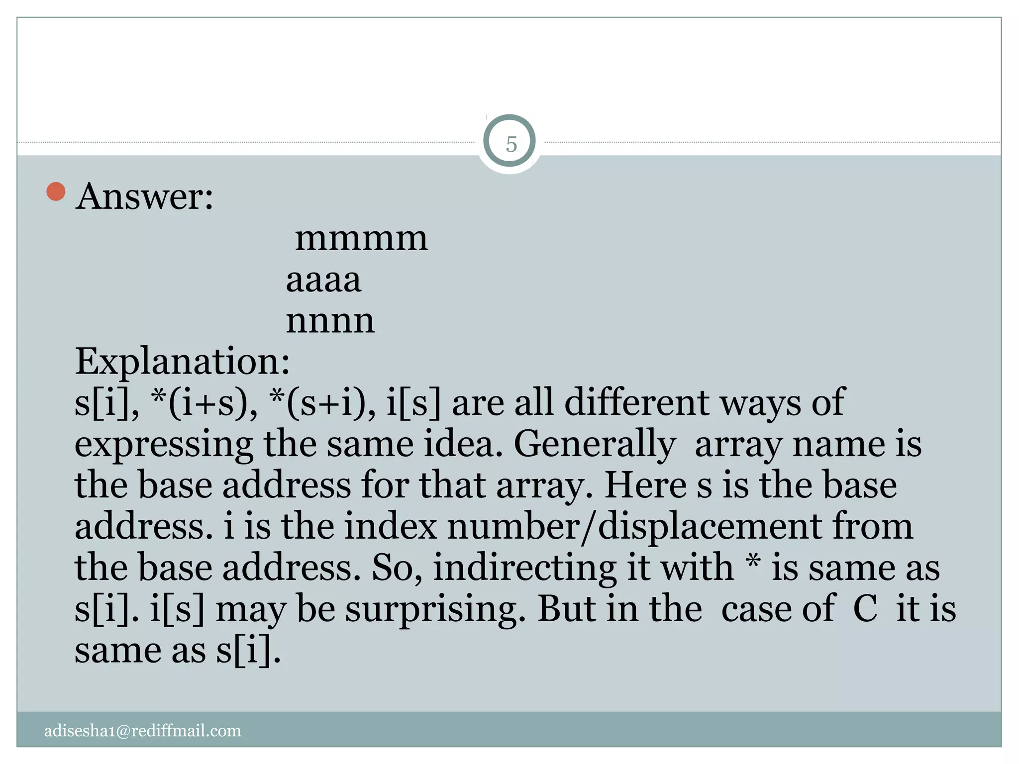adisesha1@rediffmail.com
Answer:
mmmm
aaaa
nnnn
Explanation:
s[i], *(i+s), *(s+i), i[s] are all different ways of
expressing the same idea. Generally array name is
the base address for that array. Here s is the base
address. i is the index number/displacement from
the base address. So, indirecting it with * is same as
s[i]. i[s] may be surprising. But in the case of C it is
same as s[i].
5
 