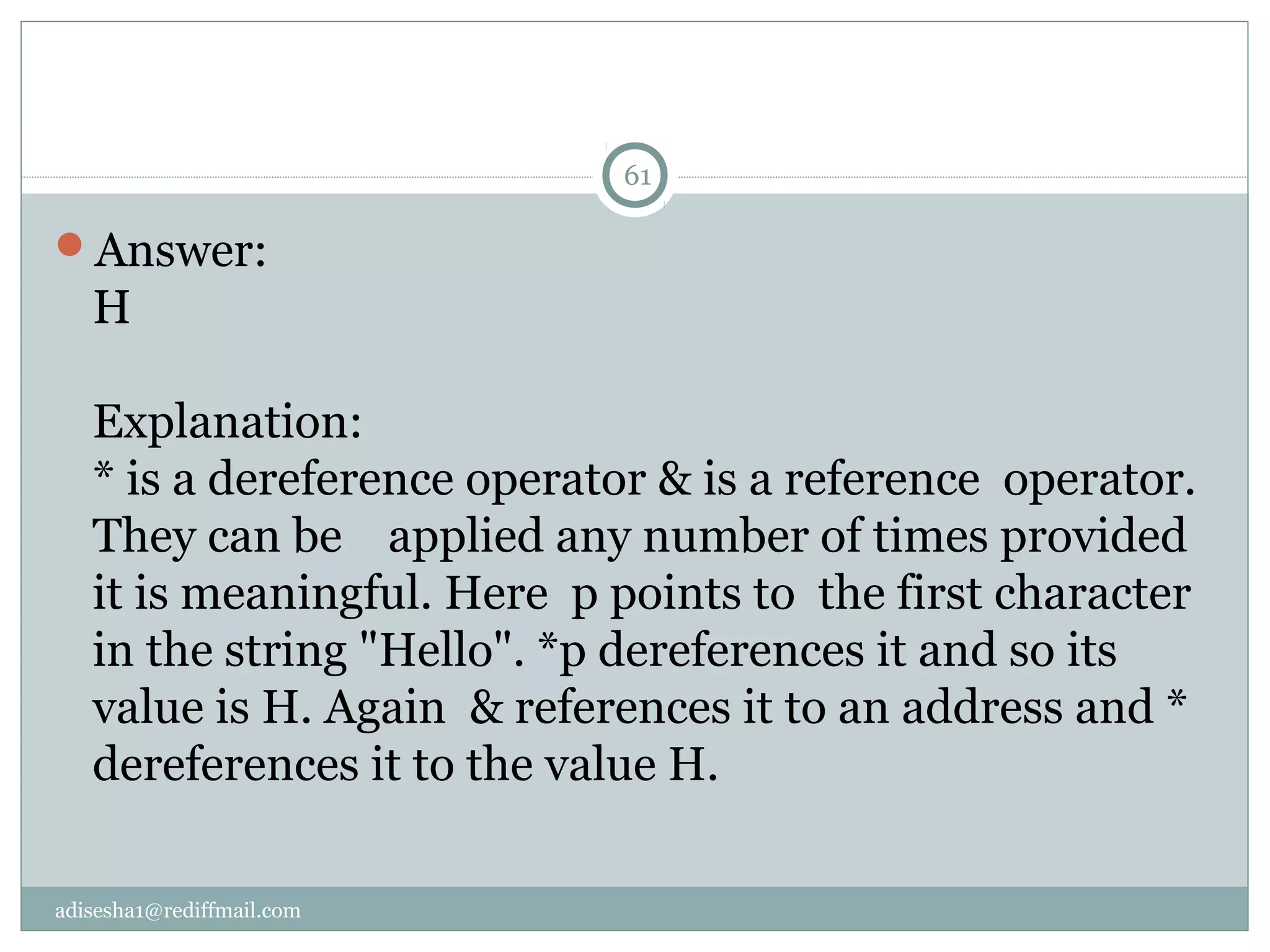 adisesha1@rediffmail.com
Answer:
H
Explanation:
* is a dereference operator & is a reference operator.
They can be applied any number of times provided
it is meaningful. Here p points to the first character
in the string "Hello". *p dereferences it and so its
value is H. Again & references it to an address and *
dereferences it to the value H.
61
 