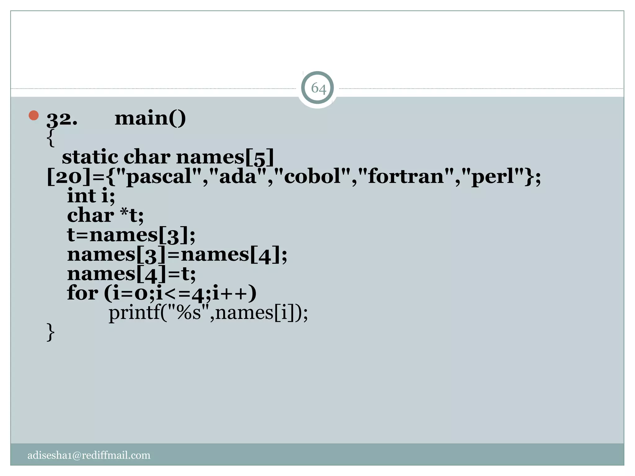adisesha1@rediffmail.com
32.       main()
{
   static char names[5]
[20]={"pascal","ada","cobol","fortran","perl"};
    int i;
    char *t;
    t=names[3];
    names[3]=names[4];
    names[4]=t; 
    for (i=0;i<=4;i++)
            printf("%s",names[i]);
}
64
 
