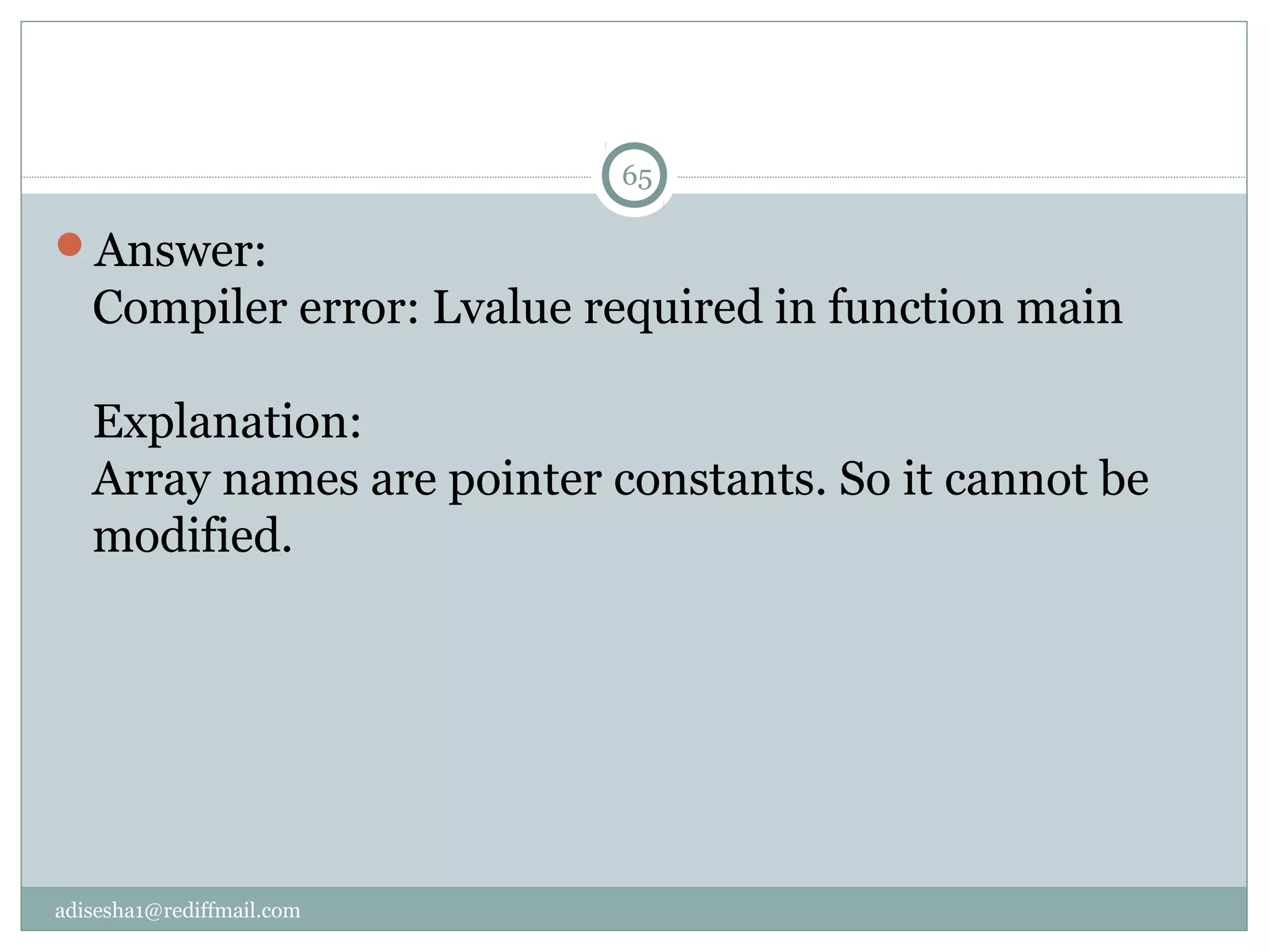 adisesha1@rediffmail.com
Answer:
Compiler error: Lvalue required in function main
Explanation:
Array names are pointer constants. So it cannot be
modified.
65
 