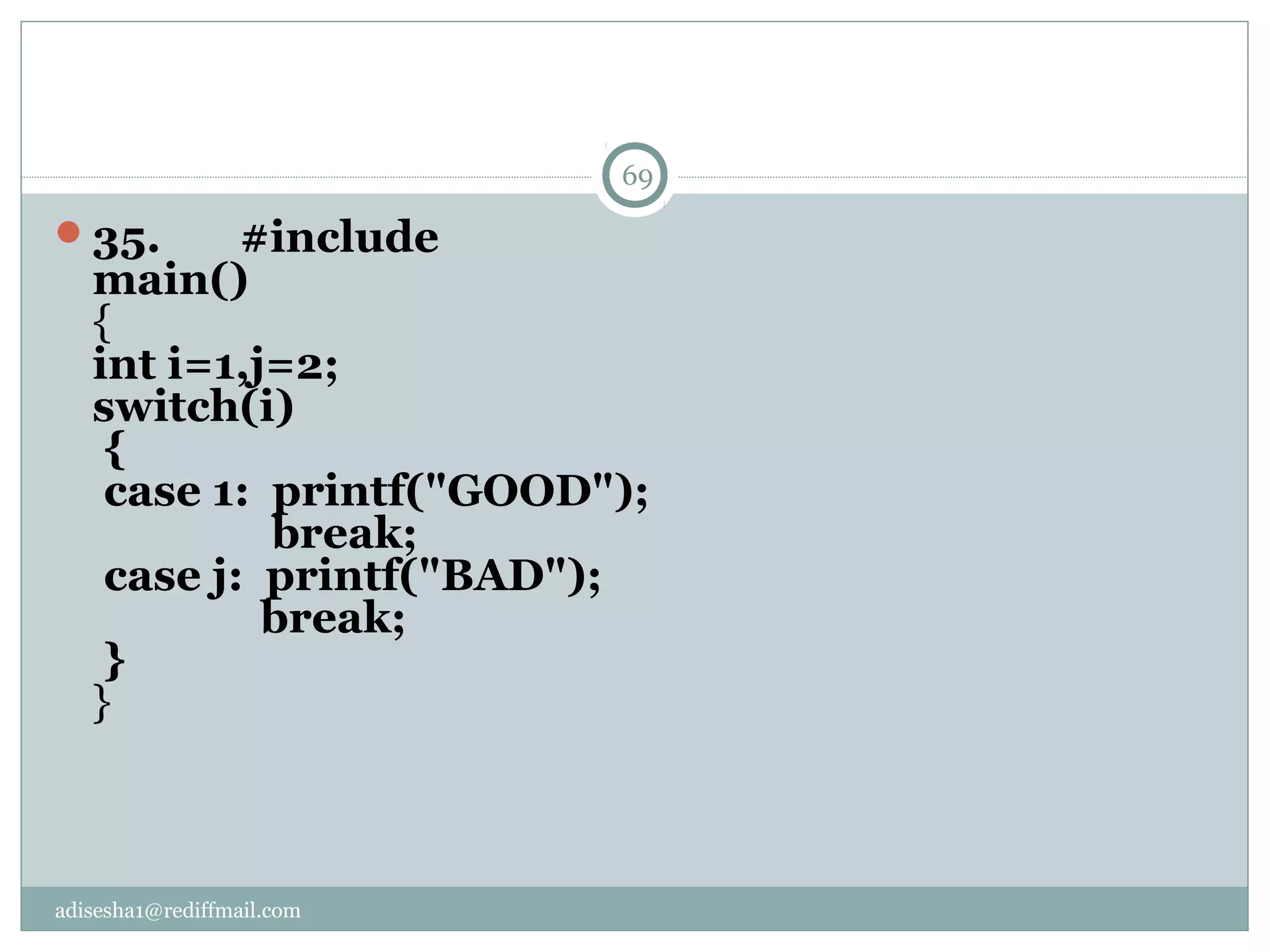 adisesha1@rediffmail.com
35.       #include
main()
{
int i=1,j=2;
switch(i)
 {
 case 1:  printf("GOOD");
                break;
 case j:  printf("BAD");
               break;
 }
}
69
 